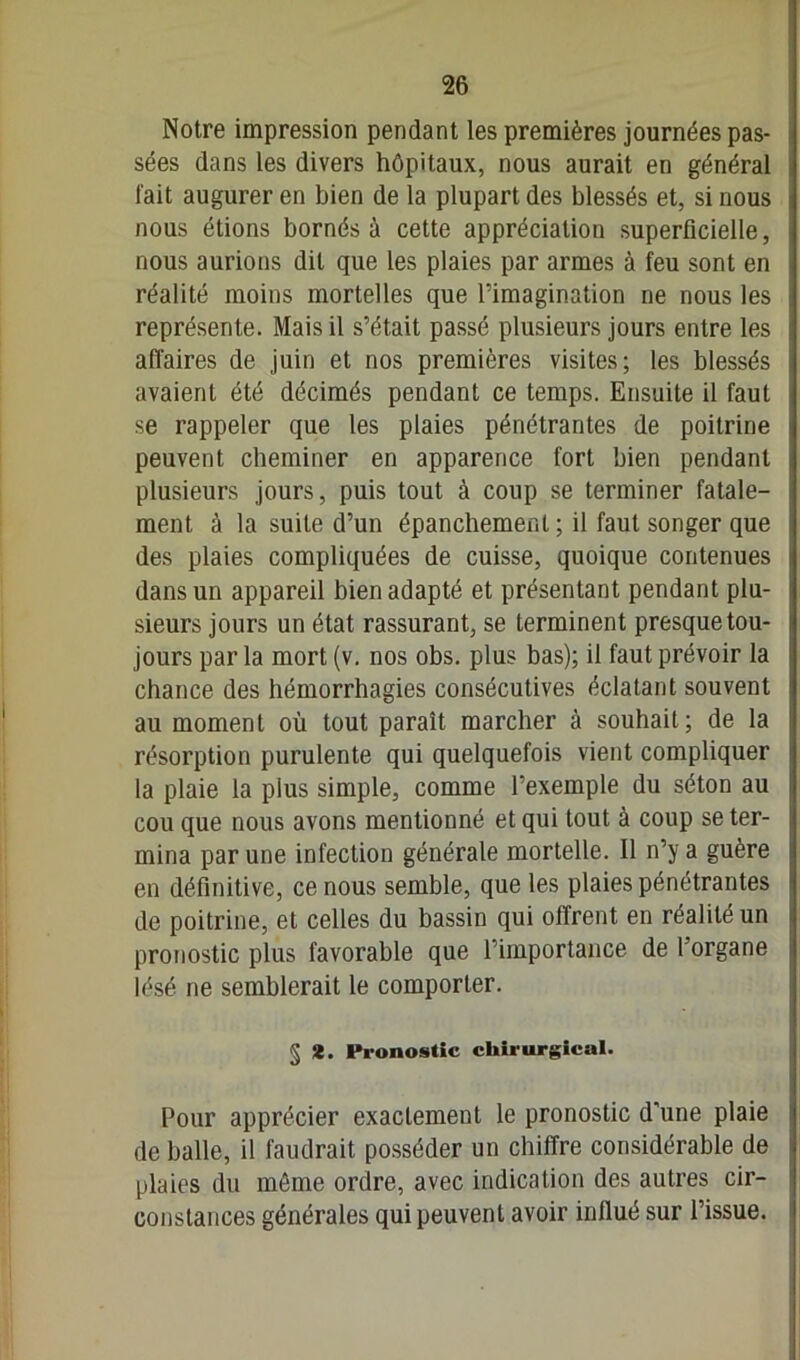 Notre impression pendant les premières journées pas- sées dans les divers hôpitaux, nous aurait en général fait augurer en bien de la plupart des blessés et, si nous nous étions bornés à cette appréciation superficielle, nous aurions dit que les plaies par armes à feu sont en réalité moins mortelles que l’imagination ne nous les représente. Mais il s’était passé plusieurs jours entre les affaires de juin et nos premières visites; les blessés avaient été décimés pendant ce temps. Ensuite il faut se rappeler que les plaies pénétrantes de poitrine peuvent cheminer en apparence fort bien pendant plusieurs jours, puis tout à coup se terminer fatale- ment à la suite d’un épanchement ; il faut songer que des plaies compliquées de cuisse, quoique contenues dans un appareil bien adapté et présentant pendant plu- sieurs jours un état rassurant, se terminent presque tou- jours par la mort (v. nos obs. plus bas); il faut prévoir la chance des hémorrhagies consécutives éclatant souvent au moment où tout paraît marcher à souhait; de la résorption purulente qui quelquefois vient compliquer la plaie la plus simple, comme l’exemple du séton au cou que nous avons mentionné et qui tout à coup se ter- mina par une infection générale mortelle. Il n’y a guère en définitive, ce nous semble, que les plaies pénétrantes de poitrine, et celles du bassin qui offrent en réalité un pronostic plus favorable que l’importance de l’organe lésé ne semblerait le comporter. § *. Pronostic chirurgical. Pour apprécier exactement le pronostic d’une plaie de balle, il faudrait posséder un chiffre considérable de plaies du même ordre, avec indication des autres cir- constances générales qui peuvent avoir influé sur l’issue.