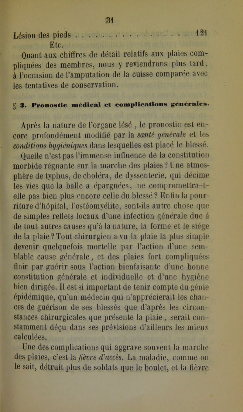 Lésion des pieds 121 Etc. Quant aux chiffres de détail relatifs aux plaies com- pliquées des membres, nous y reviendrons plus Lard, à l’occasion de l’amputation de la cuisse comparée avec les tentatives de conservation. § 3. Pronostic médical et complications générales. Après la nature de l’organe lésé , le pronostic est en- core profondément modifié par la santé générale et les conditions hygiéniques dans lesquelles est placé le blessé. Quelle n’est pas l’immense influence de la constitution morbide régnante sur la marche des plaies? Une atmos- phère de typhus, de choléra, de dyssenterie, qui décime les vies que la balle a épargnées, ne compromettra-t- elle pas bien plus encore celle du blessé? Enfin la pour- riture d’hôpital, l’ostéomyélite, sont-ils autre chose que de simples reflets locaux d’une infection générale due à de tout autres causes qu’à la nature, la forme et le siège de la plaie? Tout chirurgien a vu la plaie la plus simple devenir quelquefois mortelle par l’action d’une sem- blable cause générale, et des plaies fort compliquées finir par guérir sous l’action bienfaisante d’une bonne constitution générale et individuelle et d’une hygiène bien dirigée. Il est si important de tenir compte du génie épidémique, qu’un médecin qui n’apprécierait les chan- ces de guérison de ses blessés que d’après les circon- stances chirurgicales que présente la plaie, serait con- stamment déçu dans ses prévisions d’ailleurs les mieux calculées. Une des complications qui aggrave souvent la marche des plaies, c’est la fièvre d'accès. La maladie, comme on le sait, détruit plus de soldats que le boulet, et la fièvre