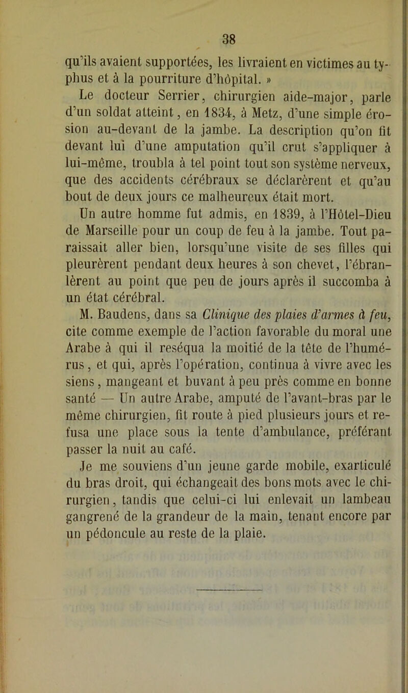 qu’ils avaient supportées, les livraient en victimes au ty- phus et à la pourriture d’hôpital. » Le docteur Serrier, chirurgien aide-major, parle d’un soldat atteint, en 1834, à Metz, d’une simple éro- sion au-devant de la jambe. La description qu’on fit devant lui d’une amputation qu’il crut s’appliquer à lui-même, troubla à tel point tout son système nerveux, que des accidents cérébraux se déclarèrent et qu’au bout de deux jours ce malheureux était mort. Un autre homme fut admis, en 1839, à PHôlel-Dieu de Marseille pour un coup de feu à la jambe. Tout pa- raissait aller bien, lorsqu’une visite de ses filles qui pleurèrent pendant deux heures à son chevet, l’ébran- lèrent au point que peu de jours après il succomba à un état cérébral. M. Baudens, dans sa Clinique des plaies d’armes à feu, cite comme exemple de l’action favorable du moral une Arabe à qui il réséqua la moitié de la tête de l’humé- rus , et qui, après l’opération, continua à vivre avec les siens, mangeant et buvant à peu près comme en bonne santé — Un autre Arabe, amputé de l’avant-bras par le même chirurgien, fit route à pied plusieurs jours et re- fusa une place sous la tente d’ambulance, préférant passer la nuit au café. Je me souviens d’un jeune garde mobile, exarticulé du bras droit, qui échangeait des bons mots avec le chi- rurgien , tandis que celui-ci lui enlevait un lambeau gangrené de la grandeur de la main, tenant encore par un pédoncule au reste de la plaie.