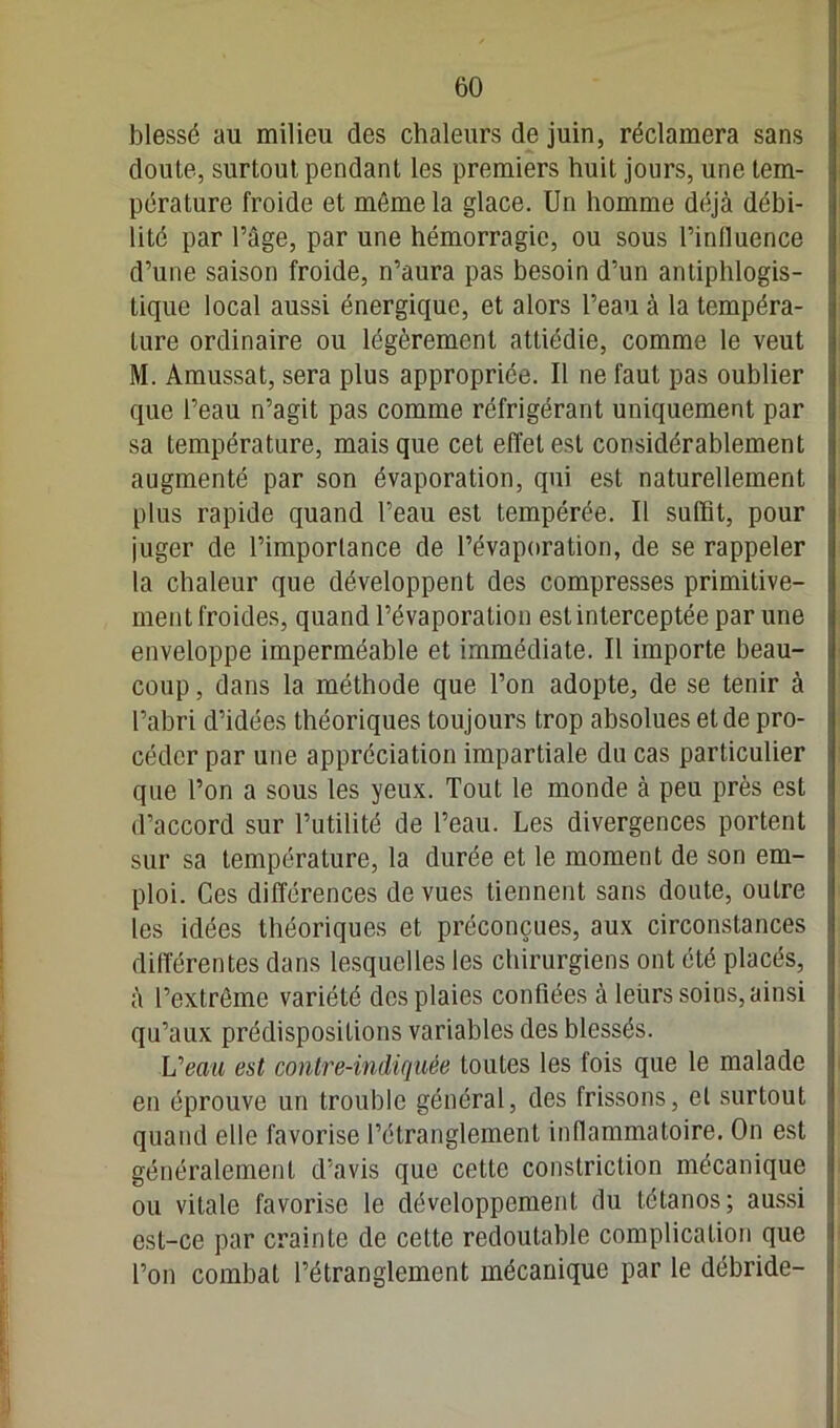 blessé an milieu des chaleurs de juin, réclamera sans doule, surtout pendant les premiers huit jours, une tem- pérature froide et même la glace. Un homme déjà débi- lité par l’âge, par une hémorragie, ou sous l’inlluence d’une saison froide, n’aura pas besoin d’un antiphlogis- tique local aussi énergique, et alors l’eau à la tempéra- ture ordinaire ou légèrement attiédie, comme le veut M. Amussat, sera plus appropriée. Il ne faut pas oublier que l’eau n’agit pas comme réfrigérant uniquement par sa température, mais que cet effet est considérablement augmenté par son évaporation, qui est naturellement plus rapide quand l’eau est tempérée. Il suffit, pour juger de l’importance de l’évaporation, de se rappeler la chaleur que développent des compresses primitive- ment froides, quand l’évaporation est interceptée par une enveloppe imperméable et immédiate. Il importe beau- coup , dans la méthode que l’on adopte, de se tenir à l’abri d’idées théoriques toujours trop absolues et de pro- céder par une appréciation impartiale du cas particulier que l’on a sous les yeux. Tout le monde à peu près est d’accord sur l’utilité de l’eau. Les divergences portent sur sa température, la durée et le moment de son em- ploi. Ces différences de vues tiennent sans doute, outre les idées théoriques et préconçues, aux circonstances différentes dans lesquelles les chirurgiens ont été placés, à l’extrême variété des plaies confiées à leurs soins, ainsi qu’aux prédispositions variables des blessés. Veau est contre-indiquée toutes les fois que le malade en éprouve un trouble général, des frissons, et surtout quand elle favorise l’étranglement inflammatoire. On est généralement d’avis que cette constriction mécanique ou vitale favorise le développement du tétanos; aussi est-ce par crainte de cette redoutable complication que l’on combat l’étranglement mécanique par le débride-