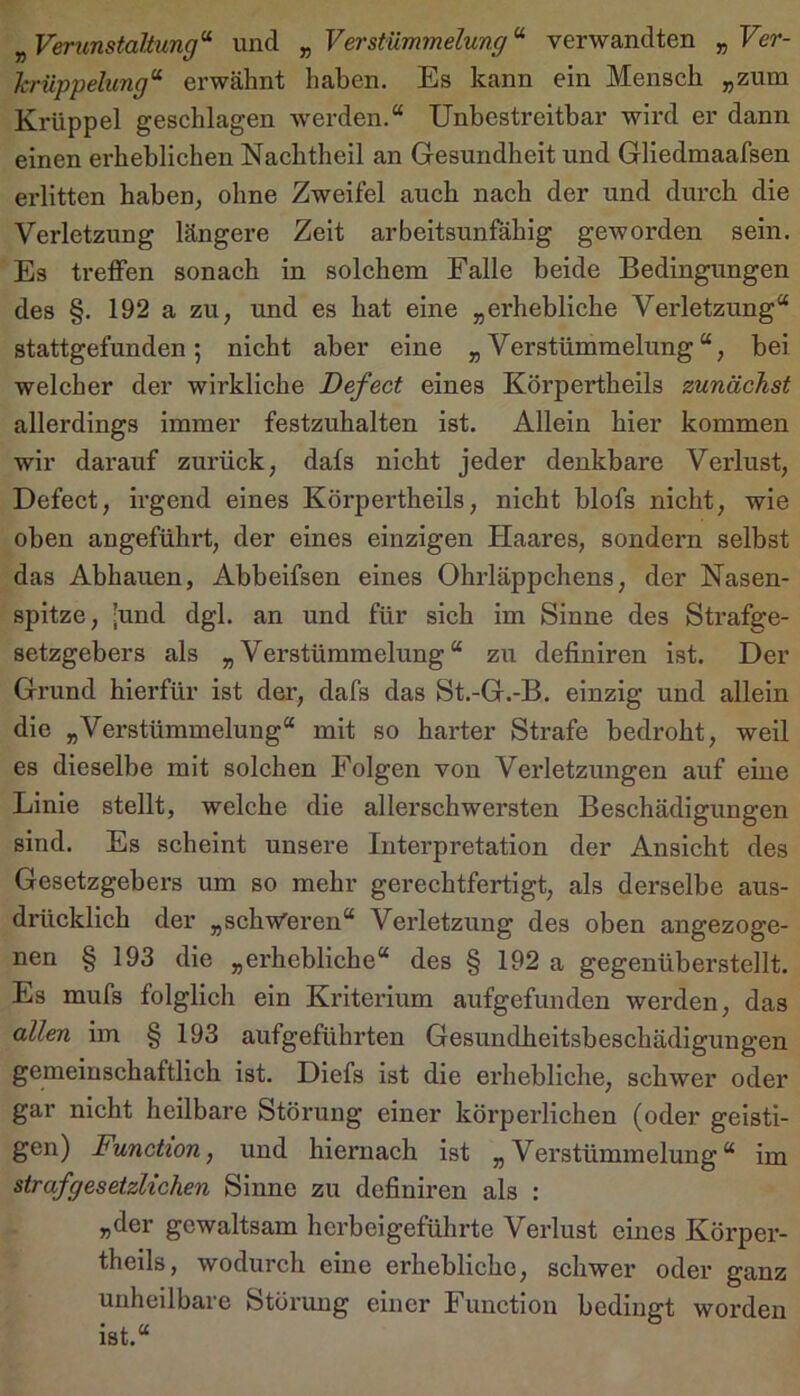 ^Verunstaltung'^ und ^Verstümmelung’^ verwandten y,Ver- hrüppelung’^ erwähnt haben. Es kann ein Mensch „zum Krüppel geschlagen werden.“ Unbestreitbar wird er dann einen erheblichen Nachtheil an Gesundheit und Gliedmaafsen erlitten haben, ohne Zweifel auch nach der und dureh die Verletzung längere Zeit arbeitsunfähig geworden sein. Es treffen sonach in solchem Falle beide Bedingungen des §. 192 a zu, und es hat eine „erhebliche Verletzung“ stattgefunden; nicht aber eine „Verstümmelung“, bei welcher der wirkliche Defect eines Körpertheils zunächst allerdings immer festzuhalten ist. Allein hier kommen wir darauf zurück, dafs nicht jeder denkbare Veidust, Defect, irgend eines Körpertheils, nicht blofs nicht, wie oben angefühi’t, der eines einzigen Haares, sondern selbst das Abhauen, Abbeifsen eines Ohrläppchens, der Nasen- spitze, ;und dgl. an und für sich im Sinne des Strafge- setzgebers als „Verstümmelung“ zu definiren ist. Der Grund hierfür ist der, dafs das St.-G.-B. einzig und allein die „Verstümmelung“ mit so harter Strafe bedroht, weil es dieselbe mit solchen Folgen von Verletzungen auf eine Linie stellt, welche die allersehwersten Beschädigungen sind. Es scheint unsere Interpretation der Ansieht des Gesetzgebers um so mehr gerechtfertigt, als derselbe aus- drücklich der „schweren“ Verletzung des oben angezoge- nen § 193 die „erhebliche“ des § 192 a gegenüberstellt. Es mufs folglich ein Kriterium aufgefunden werden, das allen im § 193 aufgeführten Gesundheitsbeschädigungen gemeinschaftlich ist. Diefs ist die erhebliche, schwer oder gar nicht heilbare Störung einer körperlichen (oder geisti- gen) Funchon, und hiernach ist „Verstümmelung“ im strafgesetzUchen Sinne zu definiren als : „der gewaltsam herbeigeführte Verlust eines Körper- theils, wodurch eine erhebliche, sehwer oder ganz unheilbare Störung einer Function bedingt worden ist.“