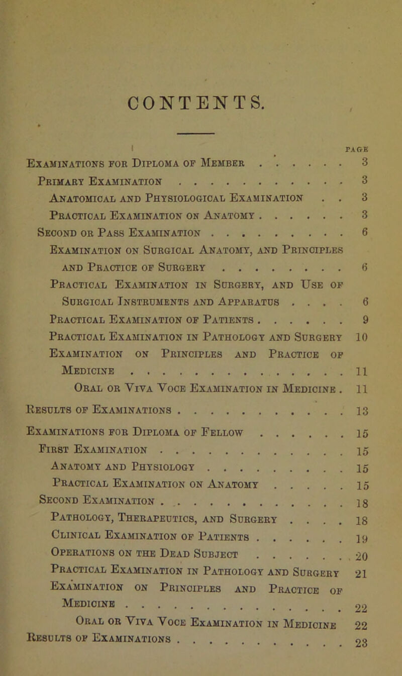 CONTENTS. I PAGB Examinations foe Diploma of Member 3 Primaet Examination 3 ANATOmCAL AND PHYSIOLOGICAL EXAMINATION . . 3 Practical Examination on Anatomy 3 Second or Pass Examination 6 Examination on Sdegical Anatomy, and Peinoiples AND Practice of Surgery 6 Practical Examination in Surgery, and Use of Surgical Instruments and Apparatus .... 6 Practical Examination of Patients 9 Practical Examination in Pathology and Surgery 10 Examination on Principles and Practice op Medicine 11 Oral or Viva Voce Examination in Medicine . 11 Results of Examinations 13 Examinations for Diploma op Fellow 15 First Examination Anatomy and Physiology 15 Practical Examination on Anatomy 15 Second Examination 18 Pathology, Therapeutics, and Surgery .... 18 Clinical Examination of Patients 19 Operations on the Dead Subject 20 Practical Examination in Pathology and Surgery 21 Examination on Principles and Practice op Medicine 22 Oral or Viva Voce Examination in Medicine 22 Results of Examinations 23