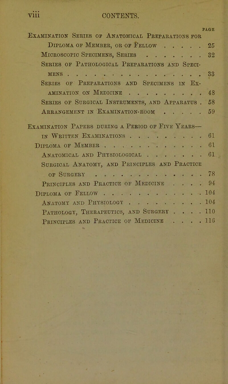 PAGE Examination Series op Anatomical Preparations for Diploma of Member, or of Eellow 25 Miorosoopio Specimens, Series 32 Series of Pathological Preparations and Speci- mens 33 Series of Preparations and Specimens in Ex- amination ON Medicine 48 Series of Surgical Instruments, and Apparatus . 58 Arrangement in Examination-room 59 Examination Papers during a Period op Five Years— IN Written Examinations 61 Diploma of Member 61 Anatomical and Physiological 61 Surgical Anatomy, and Principles and Practice OF Surgery 78 Principles and Practice op Medicine .... 94 Diploma of Fellow 104 Anatomy and Physiology 104 Pathology, Therapeutics, and Surgery .... 110 Principles and Practice op Medicine . . . .116