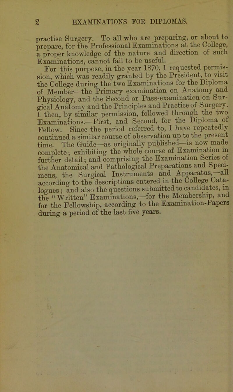 practise Surgery. To aU who are preparing, or about to prepare, for the Professional Examinations at the College, a proper knowledge of the nature and direction of such Examinations, cannot fail to be useful. For this purpose, in the year 1870, I requested permis- sion, which was readily granted by the President, to visit the College during the two Examinations for the Diploma of Member—the Primary examination on Amatomy and Physiology, and the Second or Pass-examination on Sur- gical Anatomy and the Principles and Practice of Surgery. I then, by similar permission, followed through the two Examinations.—First, and Second, for the Diploma of Fellow. Since the period referred to, I have repeatedly continued a similar course of observation up to the present time. The Guide—as originally published—is now made complete; exhibiting the whole course of Examination in further detail; and comprising the Examination Series of the Anatomical and Pathological Preparations and Speci- mens, the Surgical Instruments and Apparatusr-all according to the descriptions entered in the College Cata- logues ; and also the questions submitted to candidates, in the “ Written” Examinations,—for the Membership, and for the Fellowship, according to the Examination-Papers during a period of the last five years.