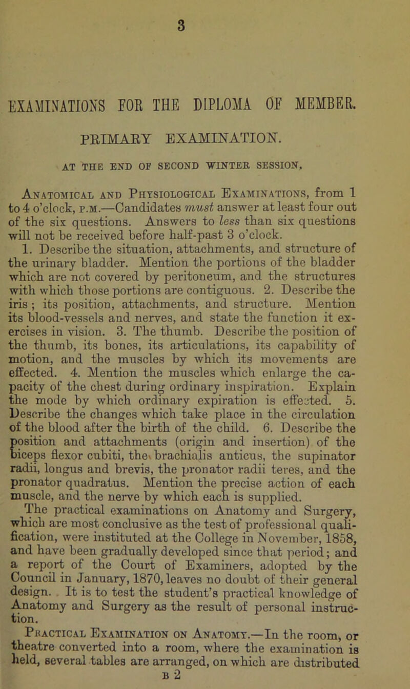 EXAMINATIONS FOR THE DIPLOMA OF MEMBER. PEIMAET EXAMINATION. AT THE END OF SECOND WINTER SESSION, Anatomical and Physiological Examinations, from 1 to 4 o’clock, p.M.—Candidates must answer at least four out of the sis questions. Answers to less than six questions will not he received before half-past 3 o’clock. 1. Describe the situation, attachments, and structure of the urinary bladder. Mention the portions of the bladder which are not covered by peritoneum, and the structures with which those portions are contiguous. 2. Describe the iris ; its position, attachments, and structure. Alention its blood-vessels and nerves, and state the function it ex- ercises in vision. 3. The thumb. Describe the position of the thumb, its bones, its articulations, its capability of motion, and the muscles by which its movements are effected. 4. Mention the muscles which enlarge the ca- pacity of the chest during ordinary inspiration. Explain the mode by which ordinary expiration is effected. 5. Describe the changes which take place in the circulation of the blood after the birth of the child. 6. Describe the position and attachments (origin and insertion) of the biceps flexor cubiti, theibrachialis anticus, the supinator radii, longus and brevis, the pronator radii teres, and the pronator quadratus. Mention the precise action of each muscle, and the nerve by which each is supplied. The practical examinations on Anatomy and Surgery, which are most conclusive as the test of professional quali- fication, were instituted at the College in November, 1858, and have been gradually developed since that period; and a report of the Court of Examiners, adopted by the Council in January, 1870, leaves no doubt of their general design. It is to test the student’s practical knowledge of Anatomy and Surgery as the result of personal instruc- tion. Pkactical Examination on Anatomy.—In the room, or theatre converted into a room, where the examination is lield, several tables are arranged, on which are distributed B 2
