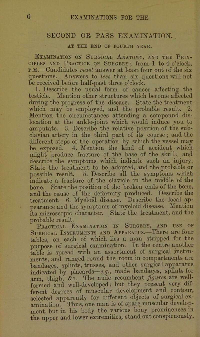 SECOND OE PASS EXAMINATION. AT THE END OF FOURTH YEAR. Examination on Surgical Anatomy, and the Prin- ciples AND Practice of Surgery ; from 1 to 4 o’clock, p.M.—Candidates must answer at least four out of the six questions. Answers to less than six questions will not be received before half-past three o’clock. 1. Describe the usual form of cancer affecting the testicle. Mention other structures which become affected during the progress of the disease. State the treatment which may he employed, and the probable result. 2. Mention the circumstances attending a compound dis- location at the ankle-joint which would induce you to amputate. 3. Describe the relative position of the sub- clavian artery in the third part of its course; and the different steps of the operation by which the vessel may be exposed. 4. Mention the kind of accident which might produce fracture of the base of the skull; and describe the symptoms which indicate such an injury. State the treatment to be adopted, and the probable or possible result. 5. Describe all the symptoms which indicate a fracture of the clavicle in the middle of the bone. State the position of the broken ends of the bone, and the cause of the deformity produced. Describe the treatment. 6. Myeloid disease. Describe the local ap- pearance and the symptoms of myeloid disease. Mention its microscopic character. State the treatment, and the probable result. Practical Examination in Surgery, and use of Surgical Instruments and App^iratus.—There are four tables, on each of which lies a man stripped for the purpose of surgical examination. In the centre another table is spread with an assortment of surgical instru- ments, and ranged round the room in compartments are bandages, splints, trusses, and other surgical apparatus indicated by placards—e.y., made bandages, splints for arm, thigh, &c. The nude recumbent figures are weU- formed and well-developed; but they present very dif- ferent degrees of muscular development and contour, selected apparently for different objects of surgical ex- amination. Thus, one man is of spare, muscular develop- ment, but in his body the various bony prominences in the upper and lower extremities, stand out conspicuously.