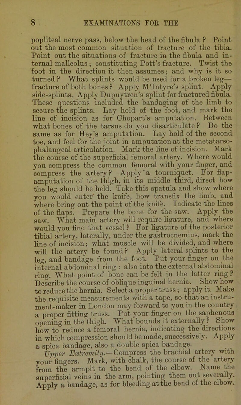 popliteal nerve pass, below tbe bead of tbe fibula P Point out the most common situation of fracture of the tibia. Point out the situations of fracture in the fibula and in- ternal malleolus; constituting Pott’s fracture. Twist the foot in the direction it then assumes; and why is it so turned P What splints would be used for a broken leg— fracture of both bones P Apply M'Jntyre’s splint. Apply side-splints. Apply Dupuytren’s splint for fractured fibula. These questions included the bandaging of the limb to secure the splints. Lay hold of the foot, and mark the line of incision as for Chopart’s ampxrtation. Between what bones of the tarsus do you disarticulate P Do the same as for Hey's amputation. Lay hold of the second toe, and feel for the joint in amputation at the metatarso- phalangeal articulation. Mark the line of incision. Mark the course of the superficial femoral artery. Where would you compress the common femoi'al with your finger, and compress the artery P Apply'a tourniquet. For fiap- amputation of the thigh, in its middle third, direct how the leg should be held. Take this spatula and show where you would enter the knife, how transfix the limb, and where bring out the point of the knife. Indicate the lines of the flaps. Prepare the bone for the saw. Apply the saw. What main artery will require ligature, and where would you find that vessel P For hgature of the posterior tibial artery, laterally, under the gastrocnemius, mark the line of incision; what muscle will be divided, and where will the artery be found P Apply lateral splints to the leg, and bandage from the foot. Put your finger on the internal abdominal ring ; also into the external abdonainal ring. What point of bone can be felt in the latter ring P Describe the course of oblique inguinal hernia. Show how to reduce the hernia. Select a proper truss; apply ih Make the requisite measurements with a tape, so that an instru- ment-maker in London may forward to you iu the country a proper fitting truss. Put your finger on the saphenous opening in the thigh. What bounds it externally P Show how to°reduce a femoral hernia, indicating the directions in which compression should be made, successively. Apply a spica bandage, also a double spica bandage. Upper Extremity.—ComprosB the brachial artery with your fingers. Mark, with chalk, the course of the artery from the armpit to the bend of the elbow. Name the superficial veins in the arm, pointing them out severally. A.pply a bandage, as for bleeding at the bend of the elbow.