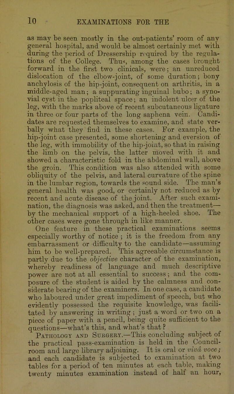 as may be seen mostly in the ont-patients’ room of any general hospital, and would be almost certainly met with during the period of Dressership required by the regula- tions of the College. Thu;^, among the cases brought forward in the first two clinicals, were; an unreduced dislocation of the elbow-joint, of some duration; bony anchylosis of the hip-joint, consequent on arthritis, in a middle-aged man; a suppurating inguinal bubo; a syno- vial cyst in the popliteal space; an indolent ulcer of the leg, with the marks above of recent subcutaneous ligature in three or four parts of the long saphena vein. Candi- dates are requested themselves to examine, and state ver- bally what they find in these cases. For example, the hip-joint case presented, some shortening and eversion of the leg, with immobility of the hip-joint, so that in raising the limb on the pelvis, the latter moved wnth it and showed a characteristic fold in the abdominal wall, above the groin. This condition was also attended with some obliquity of the pelvis, and lateral curvature of the spine in the lumbar region, towards the sound side. The man’s general health was good, or certainly not reduced as bj recent and acute disease of the joint. After such exami- nation, the diagnosis was asked, and then the treatment— by the mechanical support of a high-heeled shoe. The other cases were gone through in like manner. One feature in these practical examinations seems especially worthy of notice ; it is the freedom from any embarrassment or difficulty to the candidate—assuming him to be well-prepared. This agreeable circumstance is partly due to the ohjecti/ue character of the examination, whereby readiness of language and much descriptive power are not at all essential to success; and the com- posure of the student is aided by the calmness and con- siderate bearing of the examiners. In one case, a candidate who laboured under great impediment of speech, but who evidently possessed the requisite knowledge, was facili- tated by answering in writing ; just a word or two on a piece of paper with a pencil, being quite sufi&cient to the questions—what’s this, and what’s that P Pathology and Shkgery.—This concluding subject of the practical pass-examination is held in the Council- room and large library adjoining. It is oral or viva voce; and each candidate is subjected to examination at two tables for a period of ten minutes at each table, making twenty minutes examination instead of half an hour.