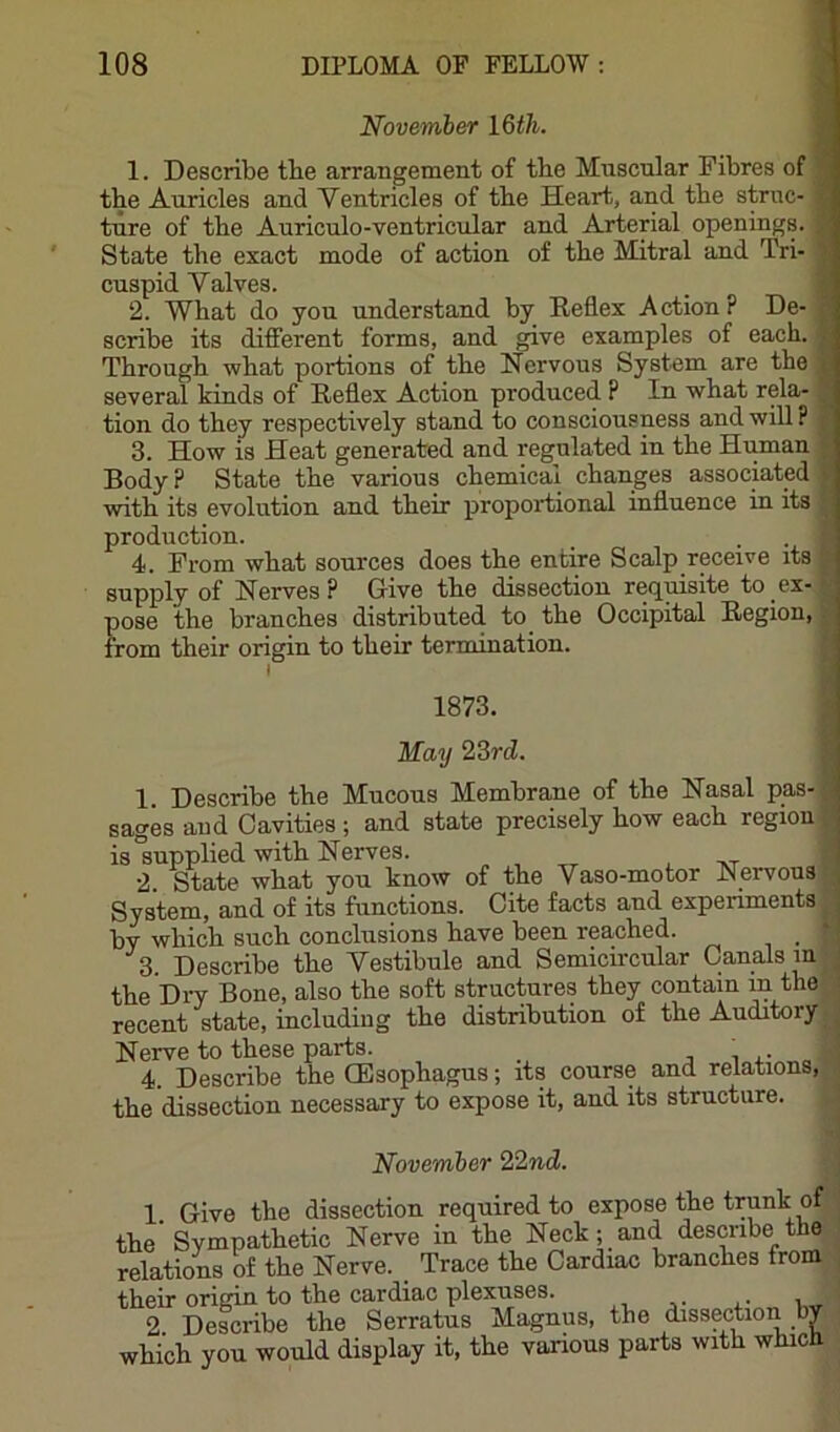 November I6th. 1. Describe tbe arrangement of tbe Muscular Fibres of tbe Auricles and Yentricles of tbe Heart, and tbe struc- ture of tbe Auriculo-ventricular and Arterial openings. State tbe exact mode of action of tbe Mitral and Tri- cuspid Valves. 2. Wbat do you understand by Reflex Action? De- scribe its diflerent forms, and give examples of eacb. Tbrougb wbat portions of tbe Nervous System are the several kinds of Reflex Action produced P In wbat rela- tion do they respectively stand to consciousness and will ? 3. How is Heat generated and regulated in tbe Human Body? State tbe various chemical changes associated with its evolution and their proportional influence in its production. 4. From wbat sources does tbe entire Scalp receive its supply of Nerves? Give tbe dissection re(juisite to ex- pose the branches distributed to tbe Occipital Region, from their origin to their termination. I 1873. May 23rd. 1. Describe tbe Mucous Membrane of tbe Nasal pas- sages and Cavities ; and state precisely bow eacb region is supplied with Nerves. , 2 State wbat you know of tbe Yaso-motor Nervous .; System, and of its functions. Cite facts and experiments ^ by which such conclusions have been reached. i ^ 3. Describe tbe Vestibule and Semicircular Canals in - tbe Diw Bone, also tbe soft structures they contain in the recent state, including tbe distribution of tbe Auditory ■: Nerve to these parts. « 4. Describe tbe (Esophagus; its course and relations,., the dissection necessary to expose it, and its structure. November 22nd. 1. Give tbe dissection required to expose the trunk of the Sympathetic Nerve in tbe Neck; and describe the relations of tbe Nerve. Trace tbe Cardiac branches from their origin to the cardiac plexuses. ^ , 2 Describe the Serratus Magnus, the dissection by which you would display it, tbe various parts with which