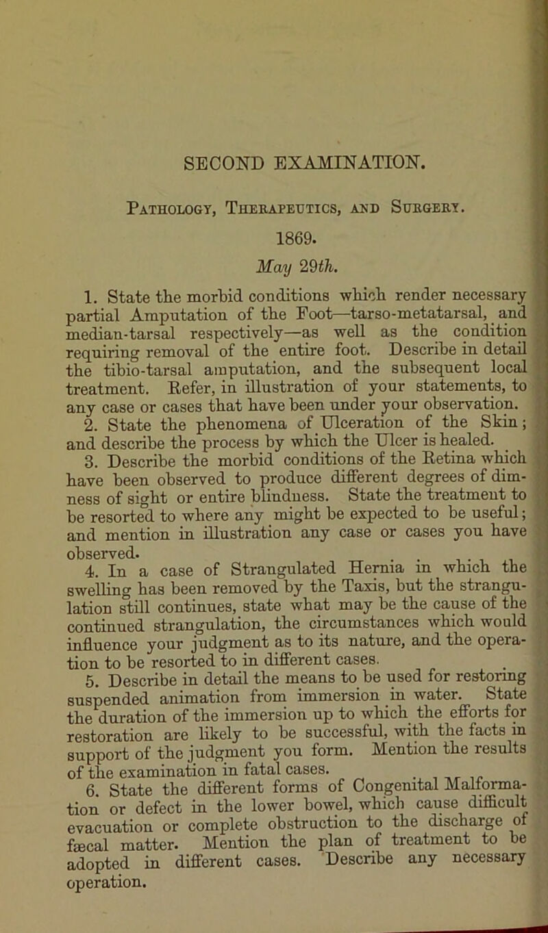 Pathology, Thekapetjtics, and Subgeey. 1869. May 29th. 1. State the morbid conditions wbicli render necessary partial Amputation of tbe Foot—^tarso-metatarsal, and median-tarsal respectively—as well as the condition requiring removal of the entire foot. Describe in detail the tibio-tarsal amputation, and the subsequent local treatment. Eefer, in illustration of your statements, to any case or cases that have been under your observation. 2. State the phenomena of Ulceration of the Skin; and describe the process by which the Ulcer is healed. 3. Describe the morbid conditions of the Eetina which have been observed to produce different degrees of dim- ness of sight or entire blindness. State the treatment to be resorted to where any might be expected to be useful; and mention in illustration any case or cases you have observed. . . 4. In a case of Strangulated Hernia in which the swelling has been removed by the Taxis, but the strangu- lation still continues, state what may be the cause of the contiuued strangulation, the circumstances which would influence your judgment as to its nature, and the opera- j tion to be resorted to in different cases. 5. Describe in detail the means to be used for restormg ' suspended animation from immersion in water. State l the duration of the immersion up to which the efforts for ,' restoration are likely to be successful, with the facts in • support of the judgment you form. Mention the results ; of the examination in fatal cases. 6. State the different forms of Congenital Malforma- tion or defect in the lower bowel, which cause difficult evacuation or complete obstruction to the discharge of faecal matter. Mention the plan of treatment to be adopted in different cases. Describe any necessary operation.