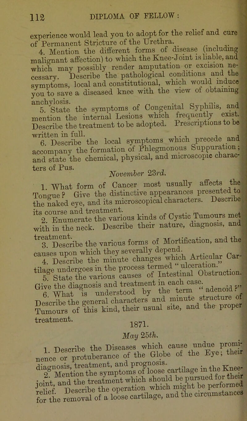experience would lead you to adopt for tlie relief and cure of Permanent Stricture of the Urethra. 4 Mention the different forms of disease (includmg malignant affection) to which the Knee-Joint is liable, and which may possibly render amputation or excision ne- cessary. Describe the pathological conditions and the SYmptoms, local and constitutional, which would induce J \ j 1—■mavKT nt nnrn.iTimor SYmptoms, iocai cUlU n y, • • ' you to save a diseased knee with the view of obtammg 5. ^tate the symptoms of Congenital Syphilis, and mention the internal Lesions which frequently exist. Describe the treatment to be adopted. Prescriptions to be written in full. , , 6 Describe the local symptoms which precede and accompany the formation of Phlegmonous Suppuration; and state the chemical, physical, and microscopic charac ters of Pus. , no j November lord. 1 What form of Cancer most usually affects the; Tonffue ? Give the distinctive appearances presented to the naked eye, and its microscopical characters. Describe, '^VTnumerate the“v^^^^^ kinds of Cystic ^mours met ^ with in the neck. Describe their nature, diagnosis, and treatme^cribe various forms of Mortification, and the D^Sr th? Snute changes which Articula^^ Car- Give the diagnosis and treatment in each case. 6 mat is understood by the term “adenoid? Describethe general characters and Tumours of this kind, their usual site, and the proper treatment. May 2i5th. 1 Describe the Diseases which cause undue promi- neL rprotaberanee of the Gloto of the Bje; ta • • V a^^ +bP treatment which should be pursued for their Sf. Describe for the removal of a loose cartilage.