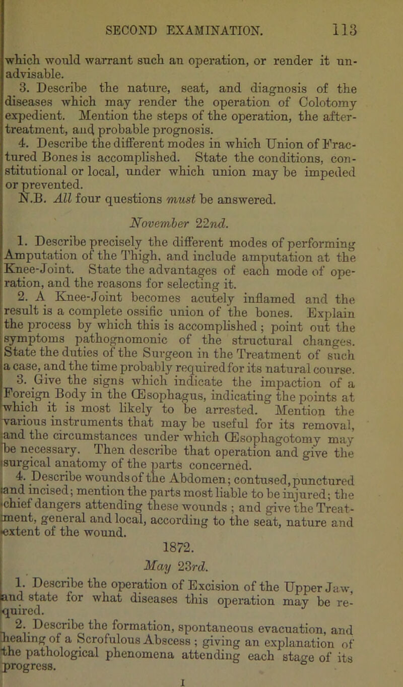 whicli would warrant such au operation, or render it un- advisable. 3. Describe tbe nature, seat, and diagnosis of tbe diseases wbicb may render tbe operation of Colotomy expedient. Mention tbe steps of tbe operation, tbe after- treatment, and probable prognosis. 4. Describe tbe different modes in wbicb Union of Frac- tured Bones is accomplished. State tbe conditions, con- stitutional or local, under wbicb union may be impeded or prevented. N.B. All four questions must be answered. November 22nd. 1. Describe precisely the different modes of performing Amputation of tbe Thigh, and include amputation at the Knee-Joint. State tbe advantages of each mode of ope- ration, and tbe reasons for selecting it. 2. A Knee-Joint becomes acutely inflamed and the result is a complete ossific union of the bones. Explain tbe process by which this is accompbshed ; point out the symptoms pathognomonic of the structural changes. State the duties of the Surgeon in the Treatment of such a case, and the time probably required for its natural course. 3. Give the signs which indicate the impaction of a Foreign Body in the CEsophagus, indicating the points at which it is most hkely to be arrested. Mention the ■various instruments that may be useful for its removal, land the circumstances under which GEsophagotomy may Ibe necessary. Then describe that operation and give the isurgical anatomy of the parts concerned. 4. Describe wounds of the Abdomen; contused, punctured land incised; mention the parts most liable to be injured; tbe ichief dangers attending these wounds ; and give the Treat- Iment, general and local, according to the seat, nature and ♦extent of the wound. 1872. May 23rd. 1. Describe the operation of Excision of the Upper Ja w, and state for what diseases this operation may be re- quired. 2. Describe the formation, spontaneous evacuation, and healing of a Scrofulous Abscess ; giving an explanation of the pathological phenomena attending each stao-e of its progress. ° I