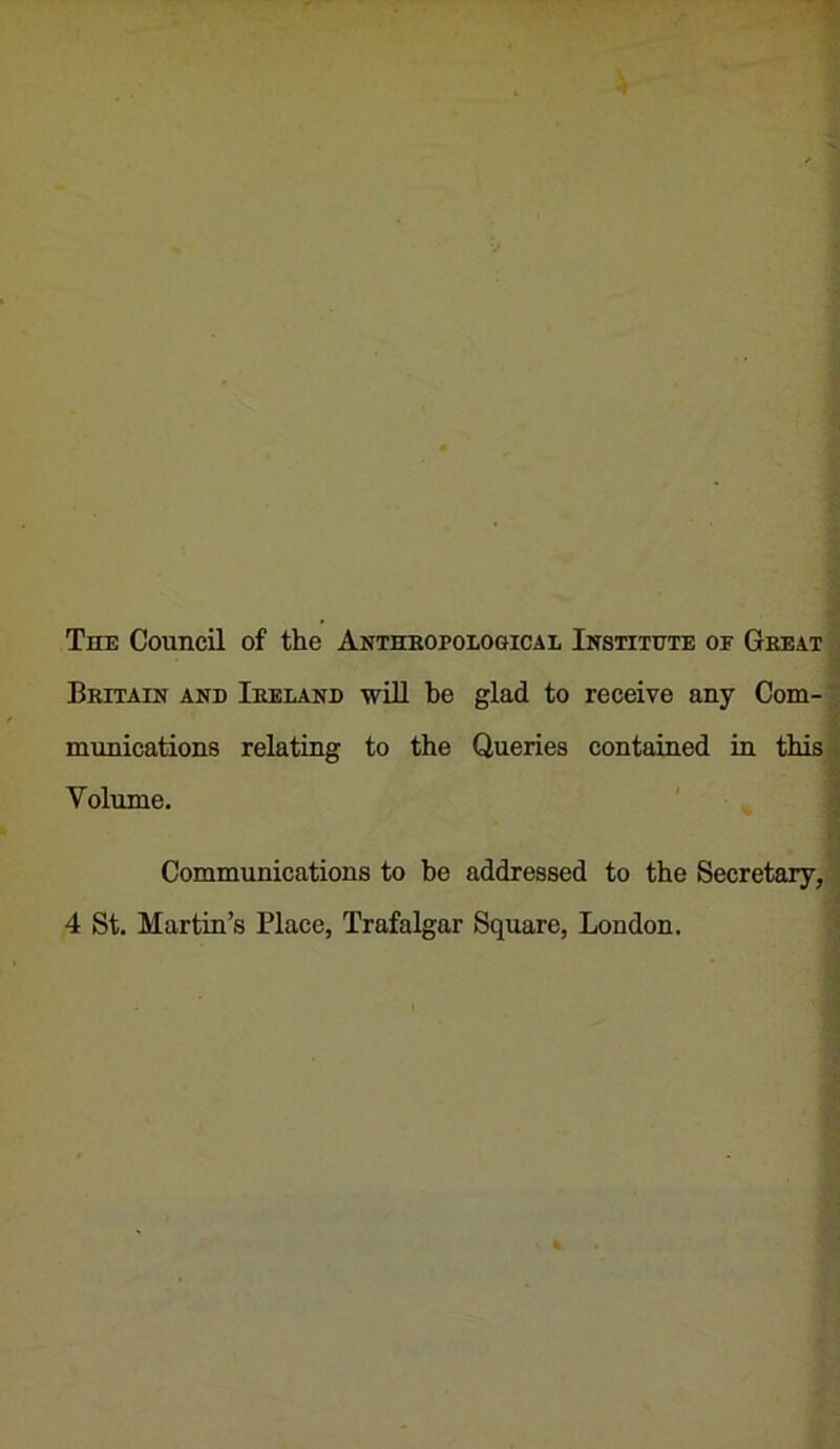 The Council of the Anthkopological Institute of Great ^ Britain and Ireland will be glad to receive any Com-| munications relating to the Queries contained in this Volume. Communications to be addressed to the Secretary, 4 St. Martin’s Place, Trafalgar Square, London.