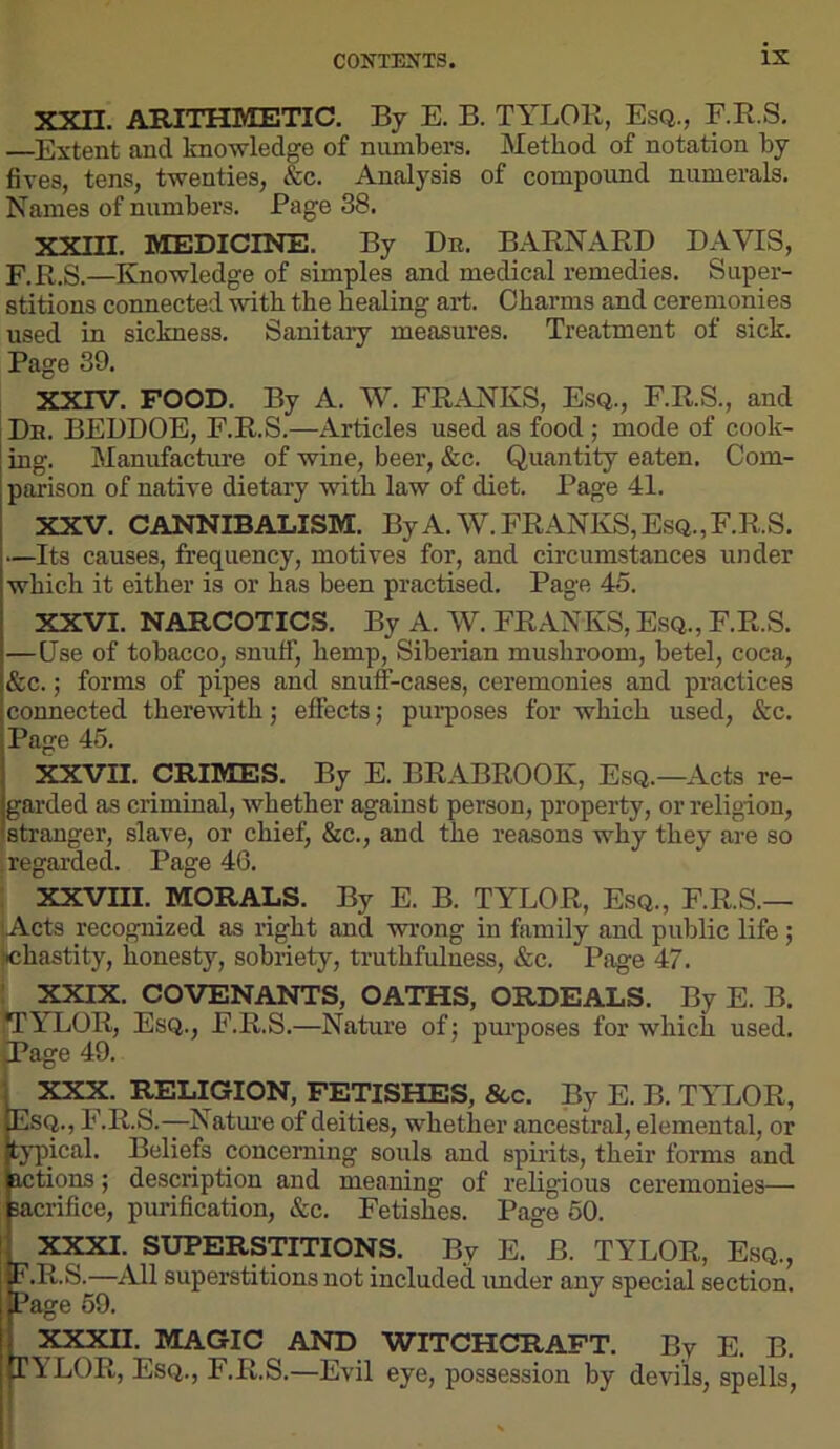 XXn. ARITHMETIC. By E. B. TYLOR, Esq., E.R.S, —Extent and knowledge of numbers. Method of notation by fives, tens, twenties, &c. Analysis of compound numerals. Names of numbers. Page 38. XXIII. MEDICINE. By Dr. BARNARD DAVIS, E. R.S.—Knowledge of simples and medical remedies. Super- stitions connected with the healing aid. Charms and ceremonies used in sickness. Sanitaiy measures. Treatment of sick. Page 39. XXTV. FOOD. By A. W. FRANKS, Esq., F.R.S., and Dr. BEDDOE, E.R.S.—Articles used as food; mode of cook- ing. Manufacture of wine, beer, &c. Quantity eaten. Com- parison of native dietary with law of diet. Page 41. XXV. CANNIBALISM. ByA.W.FRANKS,EsQ.,F.R.S. —Its causes, frequency, motives for, and circumstances under which it either is or has been practised. Page 45. XXVI. NARCOTICS. By A. W. FRANKS, Esq., F.R.S. —Use of tobacco, snuff, hemp, Siberian mushroom, betel, coca, &c.; forms of pipes and snuff-cases, ceremonies and practices connected therewith j effects j purposes for which used, &c. Page 45. XXVII. CRIMES. By E. BRABROOK, Esq.—Acts re- garded as criminal, whether against person, property, or religion, stranger, slave, or chief, &c., and the reasons why they are so i regarded. Page 46. xxvm. MORALS. By E. B. TYLOR, Esq., F.R.S.— Acts recognized as right and wrong in family and public life; chastity, honesty, sobriety, truthfulness, &c. Page 47. XXIX. COVENANTS, OATHS, ORDEALS. By E. B. iTYLOR, Esq., F.R.S.—Nature of: purposes for which used, page 49. j XXX. RELIGION, FETISHES, 8cc. By E. B. TYLOR, Esq., F.R.S.—Natm'e of deities, whether ancestral, elemental, or typical. Beliefs concerning souls and spirits, their forms and actions; description and meaning of religious ceremonies— sacrifice, purification, &c. Fetishes. Page 50. XJpa. SUPERSTITIONS. By E. B. TYLOR, Esq., F. R.S.—All superstitions not included imder any special section. Page 69. XXXII. MAGIC AND WITCHCRAFT. By E. B. TYLOR, Esq., F.R.S.—Evil eye, possession by devils, spells.