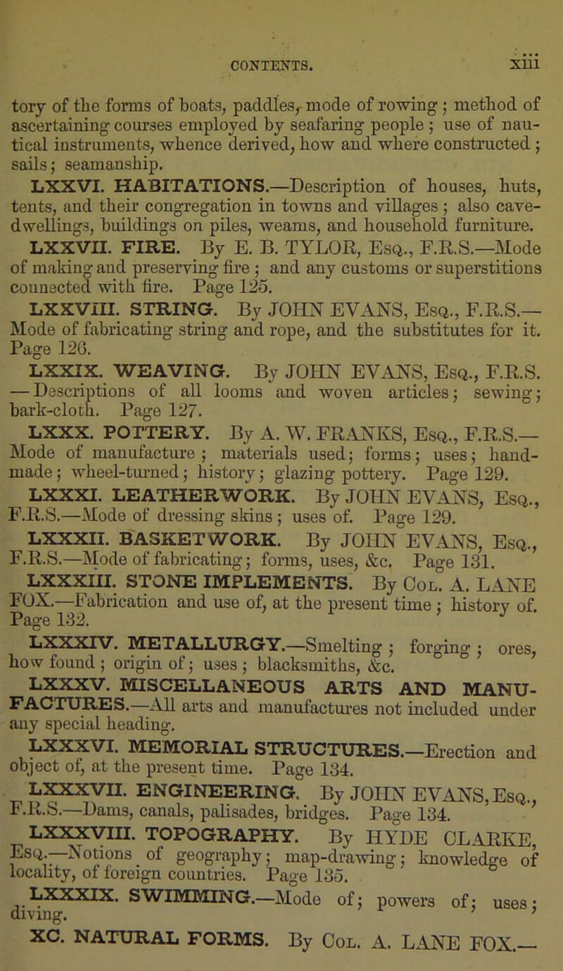 COiraSKTS. SUl tory of the forms of boats, paddles^ mode of rowing; method of ascertaining courses employed by seafaring people; use of nau- tical instruments, whence derived, how and where constructed ; sails; seamanship. LXXVI. HABITATIONS.—Description of houses, huts, tents, and their congregation in towns and villages ; also cave- dwellings, buildings on piles, weams, and household furniture. LXXVII. FIRE. By E. B. TYLOR, Esq., E.R.S.—Mode of making aud preserving fire ; and any customs or superstitions connected vdth fire. Page 125. LXXVIII. STRING. By JOHN EVANS, Esq., F.R.S.— Mode of fiibricating string and rope, and the substitutes for it. Page 126. LXXIX. WEAVING. By JOHN EVANS, Esq., F.R.S. — Descriptions of all looms and woven articles; sewing; bark-cloth. Page 127. LXXX. POTTERY. By A. W. FRANKS, Esq., F.R.S.— Mode of manufacture; materials used; forms; uses; hand- made ; wheel-tinned; history; glazing pottery. Page 129. LXXXI. LEATHER WORK. By JOHN EVANS, Esq., F.R.S.—Mode of dressing skins ; uses of. Page 129. LXXXII. BASKET WORK. By JOHN EVANS, Esq., F.R.S.—Mode of fabricating; forms, uses, &c. Page 131. LXXXiil. STONE IMPLEMENTS. By Col! A. LANE FOX.—Fabrication aud use of, at the present time; history of. Page 132. LXXXTV. METALLURGY.—Smelting ; forging ; ores, how found ; origin of; uses ; blacksmiths, &c. LXXXV. MISCELLANEOUS ARTS AND MANU- FACTURES.—All arts and manufactures not included under any special heading. LXXXVI. MEMORIAL STRUCTURES.—Erection and object of, at the present time. Page 134. r. engineering. By JOHN EVANS, Esq., b.R.b.—Dams, canals, palisades, bridges. Page 134. LX3^III. TOPOGRAPHY. By HYDE CLARKE, ES(i.—Motions of geography; map-drawing; knowledge of locality, of foreign countries. Page 135. LXXXIX. SWIMMING.—Mode of; powers of; uses; diving. ’ XC. NATURAL FORMS. By CoL. A. LANE FOX.—