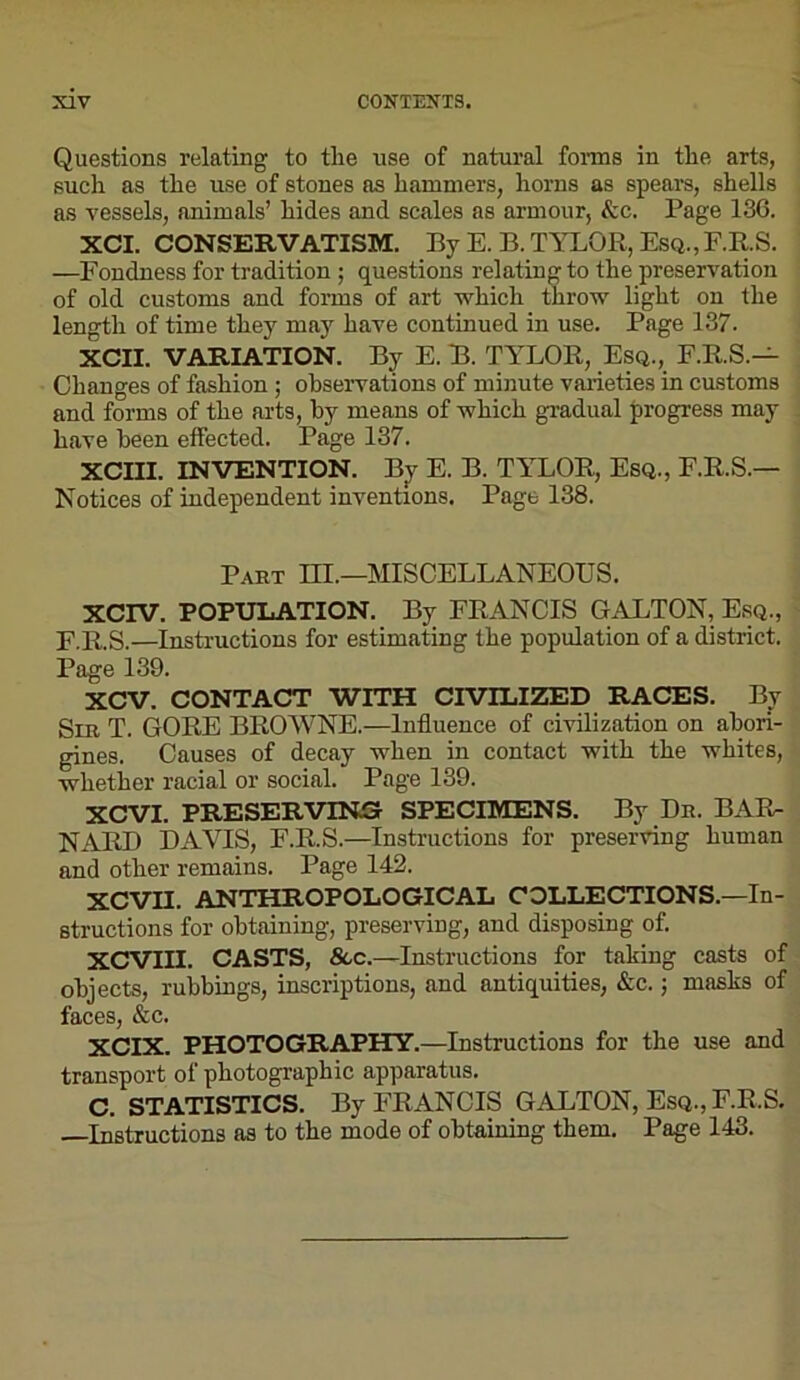 Questions relating to the use of natural fonns in the arts, such as the use of stones as hammers, horns as spears, shells as vessels, animals’ hides and scales as armour, &c. Page 136. XCI. CONSERVATISM. By E. B. TYLOR, Esq.,F.R.S. —Fondness for tradition ; questions relating to the preservation of old customs and forms of art which throw light on the length of time they may have continued in use. Page 137. XCII. VARIATION. By E. B. TYLOR, Esq., F.R.S.— Changes of fashion; observations of minute varieties in customs and forms of the arts, by means of which gradual progress may have been effected. Page 137. XCIII. INVENTION. By E. B. TYLOR, Esq., E.R.S.— Notices of independent inventions. Page 138. Part m.—MISCELLANEOUS. XCIV. POPUIiATION. Bjr FRANCIS GALTON, Esq., F.R.S.—Instructions for estimating the population of a district. Page 139. XCV. CONTACT WITH CIVILIZED RACES. Bv Sib T. gore BROWNE.—Influence of civilization on abori- gines. Causes of decay when in contact with the whites, whether racial or social. Page 139. XCVI. PRESERVING SPECIMENS. By Dr. BAR- NARD DAVIS, F.R.S.—Instructions for preserving human and other remains. Page 142. XCVII. ANTHROPOLOGICAL COLLECTIONS.—In- structions for obtaining, preserving, and disposing of. XCVIII. CASTS, See.—Instructions for taking casts of objects, rubbings, inscriptions, and antiquities, &c.; masks of faces, &c. XCIX. PHOTOGRAPHY.—Instructions for the use and transport of photographic apparatus. C. STATISTICS. By FRANCIS GALTON, Esq., F.R.S. Instructions as to the mode of obtaining them. Page 143.