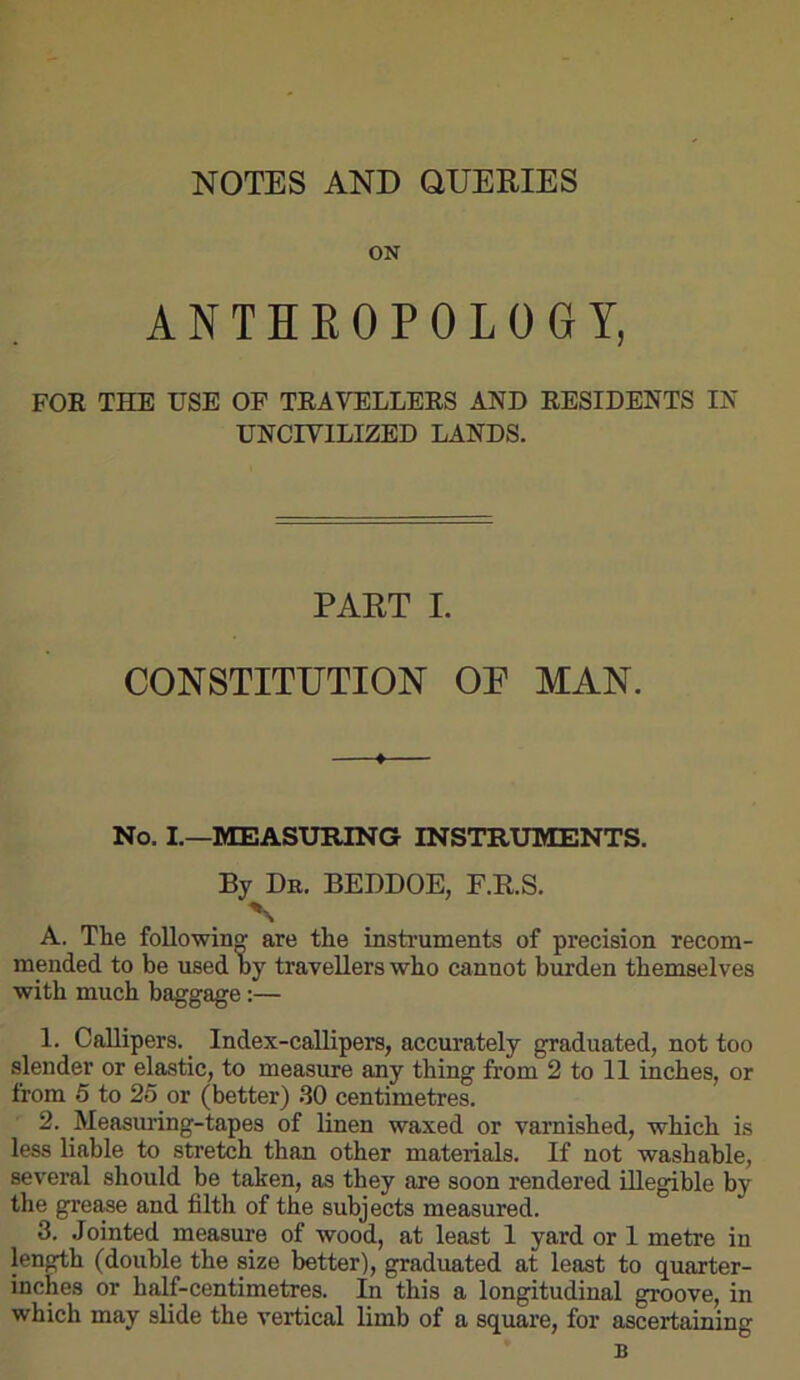 NOTES AND QUERIES ON ANTHKOPOLOGY, FOR THE USE OF TRAVELLERS AND RESIDENTS IN UNCIVILIZED LANDS. PART I. CONSTITUTION OR MAN. No. I.—MEASURING INSTRUMENTS. By Dr. BEDDOE, F.R.S. N A. The foUowin^ are the instruments of precision recom- mended to be used by travellers who cannot burden themselves with much baggage:— 1. Callipers. ^ Index-callipers, accurately graduated, not too slender or elastic, to measure any thing from 2 to 11 inches, or from 5 to 25 or (better) .30 centimetres. 2. _Measuring-tapes of linen waxed or varnished, which is less liable to stretch than other materials. If not washable, several should be taken, as they are soon rendered illegible by the grease and filth of the subjects measured. 3. Jointed measm’e of wood, at least 1 yard or 1 metre in length (double the size better), graduated at least to quarter- inches or half-centimetres. In this a longitudinal groove, in which may slide the vertical limb of a square, for ascertaining B