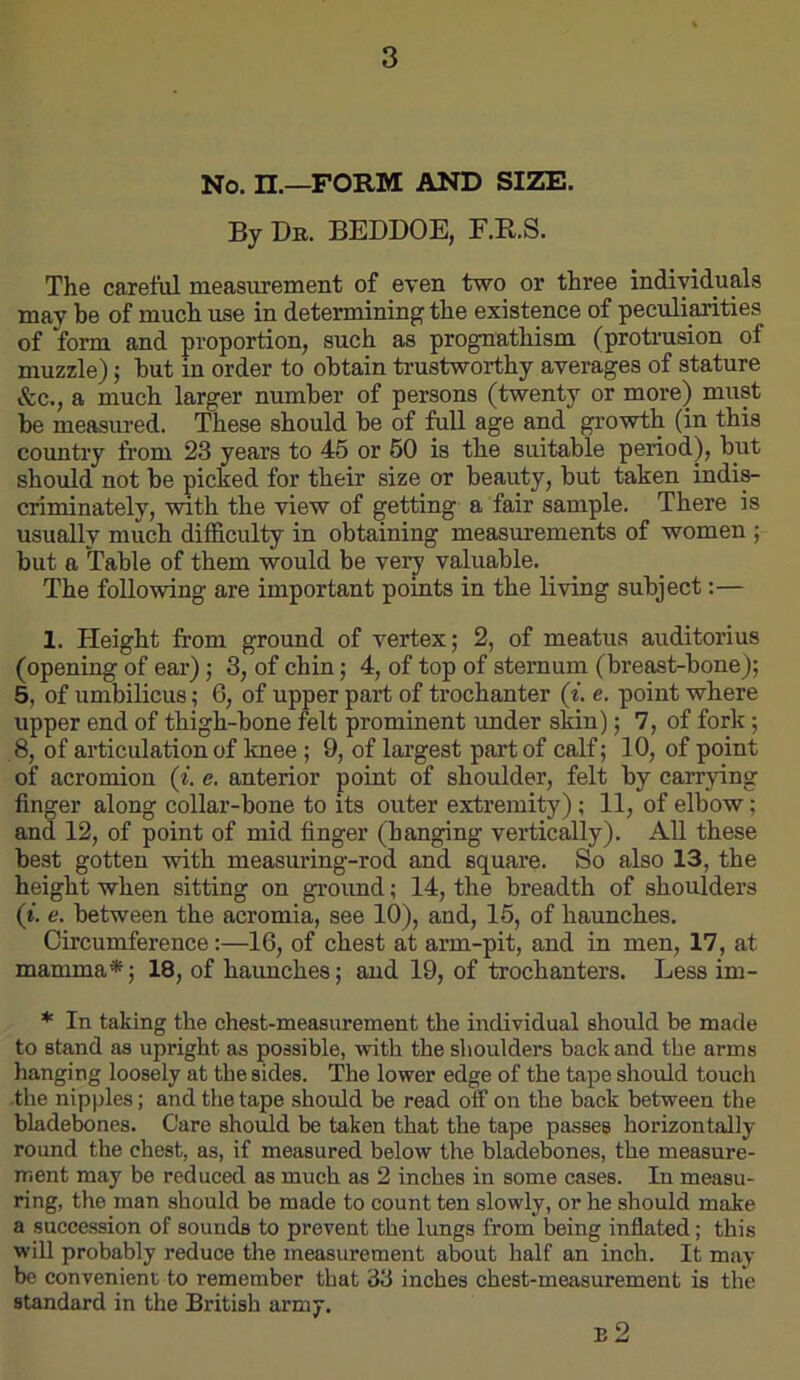 No. n.—FORM AND SIZE. By Db. BEDDOE, F.R.S. The carelul measurement of even two or three individuals may be of much use in determining the existence of peculiarities of form and proportion, such as prognathism (protrusion of muzzle); but in order to obtain trustworthy averages of stature &c., a much larger number of persons (twenty or more) must be measured. These should be of full age and growth (in this country from 23 years to 45 or 50 is the suitable period), but should not be picked for their size or beauty, but taken indis- criminately, with the view of getting a fair sample. There is usually much difficulty in obtaining measurements of women ; but a ^able of them would be very valuable. The following are important points in the living subject:— 1. Height from ground of vertex; 2, of meatus auditorius (opening of ear); 3, of chin; 4, of top of sternum (breast-bone); 5, of umbilicus; 6, of upper part of trochanter (^. e. point where upper end of thigh-bone felt prominent under skin); 7, of fork; 8, of articulation of knee ; 9, of largest part of calf; 10, of point of acromion (i. e. anterior point of shoulder, felt by carrying finger along collar-bone to its outer extremity); 11, of elbow; and 12, of point of mid finger (banging vertically). All these best gotten with measuring-rod and square. So also 13, the height when sitting on gi-ound; 14, the breadth of shoulders (i. e. between the acromia, see 10), and, 15, of haunches. Circumference;—16, of chest at arm-pit, and in men, 17, at mamma*; 18, of haunches; and 19, of trochanters. Less im- * In taking the chest-measurement the individual should be made to stand as upright as possible, with the shoulders back and the arms hanging loosely at the sides. The lower edge of the tape should touch -the nipples; and the tape should be read off on the back between the bladebones. Care should be taken that the tape passes horizontally round the chest, as, if measured below the bladebones, the measure- ment may be reduced as much as 2 inches in some cases. In measu- ring, the man should be made to count ten slowly, or he should make a succession of sounds to prevent the lungs from being inflated; this will probably reduce the measiuement about half an inch. It may be convenient to remember that 33 inches chest-measurement is the standard in the British army. E 2