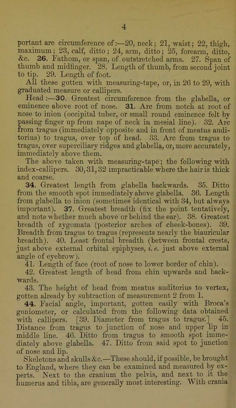 portant are circumference of:—20, neck; 21, waist; 22, tliigli, maximum; 23, calf, ditto; 24, arm, ditto; 25, forearm, ditto, &c. 26. Fathom, or span, of outstretched anns. 27. Span of thumb and midtinger. 28. Length of thumb, from second joint to tip. 29. Leng^ of foot. All these gotten with measuring-tape, or, in 26 to 29, with graduated measm’e or callipers. Head :—30. Greatest circumference from the glabella, or eminence above root of nose. 31. Arc from notch at root of nose to inion (occipital tuber, or small round eminence felt by passing finger up from nape of neck in mesial line). 32. Arc from tragus (immediately opposite and in front of meatus audi- torius) to tragus, over top of head. 33. Arc from tragus to tragus, over superciliary ridges and glabella, or, more accurately, immediately above them. The above taken with measuring-tape; the following with index-callipers. 30,31,32 impracticable where the hair is thick and coarse. 34. Greatest length from glabella backwards. 35. Ditto from the smooth spot immediately above glabella. 36. Length from glabella to inion (sometimes identic^ with 34, but always important). 37. Greatest breadth (fix the point tentatively, and note whether much above or behind the ear). 38. Greatest breadth of zygomata (posterior arches of cheek-bones). 39. Breadth from tragus to fragus (represents nearly the biauricular breadth). 40. Least fr’ontal breadth (between frontal crests, just above external orbital epiphyses, f. c. just above external angle of eyebrow). 41. Length of face (root of nose to lower border of chin). 42. Greatest length of head from chin upwards and back- wards. 43. The height of head from meatus auditorius to vertex, gotten ali'eady by subtraction of measurement 2 from 1. 44. Facial angle, important, gotten easily with Broca’s goniometer, or calculated from the following data obtained with callipers. [39. Diameter from tragus to tragus.1 45. Distance from tragus to j unction of nose and upper lip in middle line. 46. Ditto fr’om tragus to smooth spot imme- diately above glabella. 47. Ditto fr'om said spot to junction of nose and lip. Skeletons and skulls See.—These should, if possible, be brought to England, where they can be examined and measured by ex- perts. Next to the cranium the pelvis, and next to it the humerus and tibia, are generally most interesting. With crania