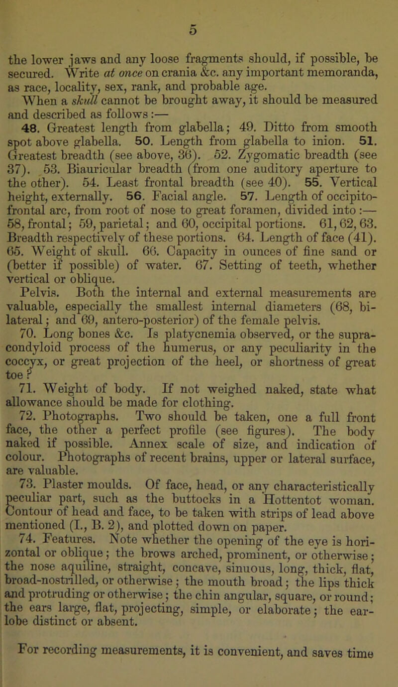 the lower jaws and any loose fragments should, if possible, he secured. Write at once on crania &c. any important memoranda, as race, locality, sex, rank, and probable age. When a skutl cannot he brought away, it should he measured and described as follows :— 48. Greatest length from glabella; 49. Ditto from smooth spot above glabella. 50. Length from glabella to inion. 51. Greatest breadth (see above, 36\ 62. Zygomatic breadth (see 37). 53. Biauricular breadth (from one auditory aperture to the other). 54. Least frontal breadth (see 40). 55. Vertical height, externally. 56. Facial angle. 57. Length of occipito- frontal arc, from root of nose to great foramen, divided into :— 68, frontal; 59, parietal; and 60, occipital portions. 61,62,63. Breadth respectively of these portions. 64. Length of face (41). 65. Weight of skull. 66. Capacity in ounces of fine sand or (better if possible) of water. 67. Setting of teeth, whether vertical or oblique. Pelvis. Both the internal and external measurements are valuable, especially the smallest internal diameters (68, bi- lateral ; and 69, antero-posterior) of the female pelvis. 70. Long hones &c. Is platycnemia observed, or the supra- condyloid process of the humerus, or any peculiarity in the coccyx, or great projection of the heel, or shortness of great toe r 71. Weight of body. If not weighed naked, state what allowance should he made for clothing. 72. Photographs. Two should be taken, one a full front face, the other a perfect profile (see figures). The body naked if possible. Annex scale of size, and indication of colour. Photographs of recent brains, upper or lateral surface, are valuable. 73. ^ Plaster moulds. Of face, head, or any characteristically peculiar part, such as the buttocks in a Hottentot woman. Contour of head and face, to be taken with strips of lead above mentioned (I., B. 2), and plotted down on paper. 74. Features. Note whether the opening of the eye is hori- zontal or oblique; the brows arched, prominent, or otherwise; the nose aquiline, sfraight, concave, sinuous, long, thick, fiat, hroad-nostidlled, or otherwise; the mouth broad; the lips thick and protruding or othenyise; the chin angular, square, or round; the ears large, fiat, projecting, simple, or elaborate; the ear- lobe distinct or absent. For recording measurements, it is convenient, and saves time