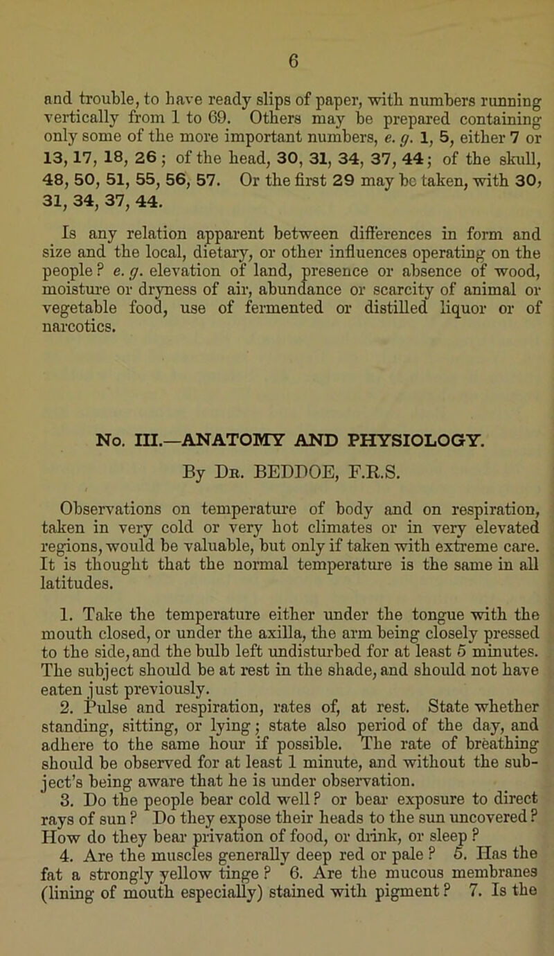 and trouble, to have ready slips of paper, with numbers running vertically from 1 to 69. Others may he prepared containing only some of the more important numbers, e. g. 1, 5, either 7 or 13,17, 18, 26; of the head, 30, 31, 34, 37, 44; of the skidl, 48, 50, 51, 55, 56, 57. Or the first 29 may he taken, with 30, 31, 34, 37, 44. Is any relation apparent between differences in form and size and the local, dietaiy, or other infiuences operating on the people ? e. g. elevation of land, presence or absence of wood, moistui’e or dryness of air, abundance or scarcity of animal or vegetable food, use of fermented or distilled liquor or of narcotics. No. m.—ANATOMY AND PHYSIOLOGY. By Dn. BEDBOE, F.K.S. Observations on temperatm’e of body and on respiration, taken in very cold or very hot climates or in very elevated regions, would be valuable, hut only if taken with exteeme care. It is thought that the normal temperature is the same in all latitudes. 1. Take the temperature either under the tongue with the mouth closed, or under the axilla, the arm being closely pressed to the side, and the bulb left rmdisturbed for at least 5 minutes. The subject should be at rest in the shade, and should not have eaten just previously. 2. Pulse and respiration, rates of, at rest. State whether standing, sitting, or lying; state also Mriod of the day, and adhere to the same hour if possible. The rate of breathing should be observed for at least 1 minute, and without the sub- ject’s being aware that he is under observation. 3. Do the people bear cold well ? or bear exposure to direct rays of sun ? Do they expose their heads to the sun uncovered ? How do they beai‘ privation of food, or diink, or sleep ? 4. Are the muscles generally deep red or pale ? 6. Has the fat a strongly yellow tinge ? ’ 6. Are the mucous membranes (lining of mouth especially) stained with pigment? 7. Is the