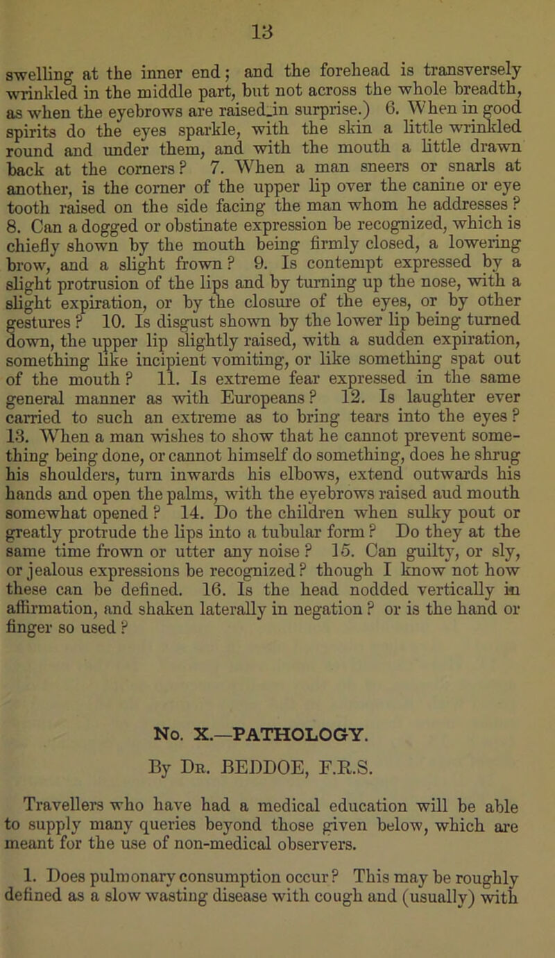 swelling at the inner end; and the forehead is transversely wrinkled in the middle part, but not across the whole breadth, as when the eyebrows are raised_in surprise.) 6. When in good spirits do the eyes sparkle, with the skin a little wrinkled round and under them, and with the mouth a little drawn back at the comers? 7. W^hen a man sneers or snarls at another, is the comer of the upper lip over the canine or eye tooth raised on the side facing the man whom he addresses ? 8. Can a dogged or obstinate expression be recognized, which is chiefly shown by the mouth being firmly closed, a lowering brow, and a slight frown? 9. Is contempt expressed by a slight protrusion of the lips and by turning up the nose, with a slight expiration, or by the closure of the eyes, or by other gestures ? 10. Is disgust shown by the lower lip being turned down, the upper lip slightly raised, with a sudden expiration, something bke incipient vomiting, or like something spat out of the mouth ? 11. Is extreme fear expressed in the same general manner as with Europeans ? 12. Is laughter ever carried to such an extreme as to bring tears into the eyes ? 13. When a man wishes to show that he cannot prevent some- thing being done, or cannot himself do something, does he shrug his shoulders, turn inwards his elbows, extend outwards his hands and open the palms, with the eyebrows raised aud mouth somewhat opened ? 14. Do the children when sulky pout or greatly protrude the lips into a tubular form ? Do they at the same time frown or utter any noise ? 15. Can guilty, or sly, or jealous expressions be recognized? though I know not how these can be defined. 16. Is the head nodded vertically in affirmation, and shaken laterally in negation ? or is the hand or finger so used ? No. X.—PATHOLOGY. By Dr. BEDDOE, F.R.S. Travellers who have had a medical education will be able to supply many queries beyond those given below, which ai-e meant for the use of non-medical observers. 1. Does pulmonary consumption occur ? This may be roughly defined as a slow wasting disease with cough and (usually) with