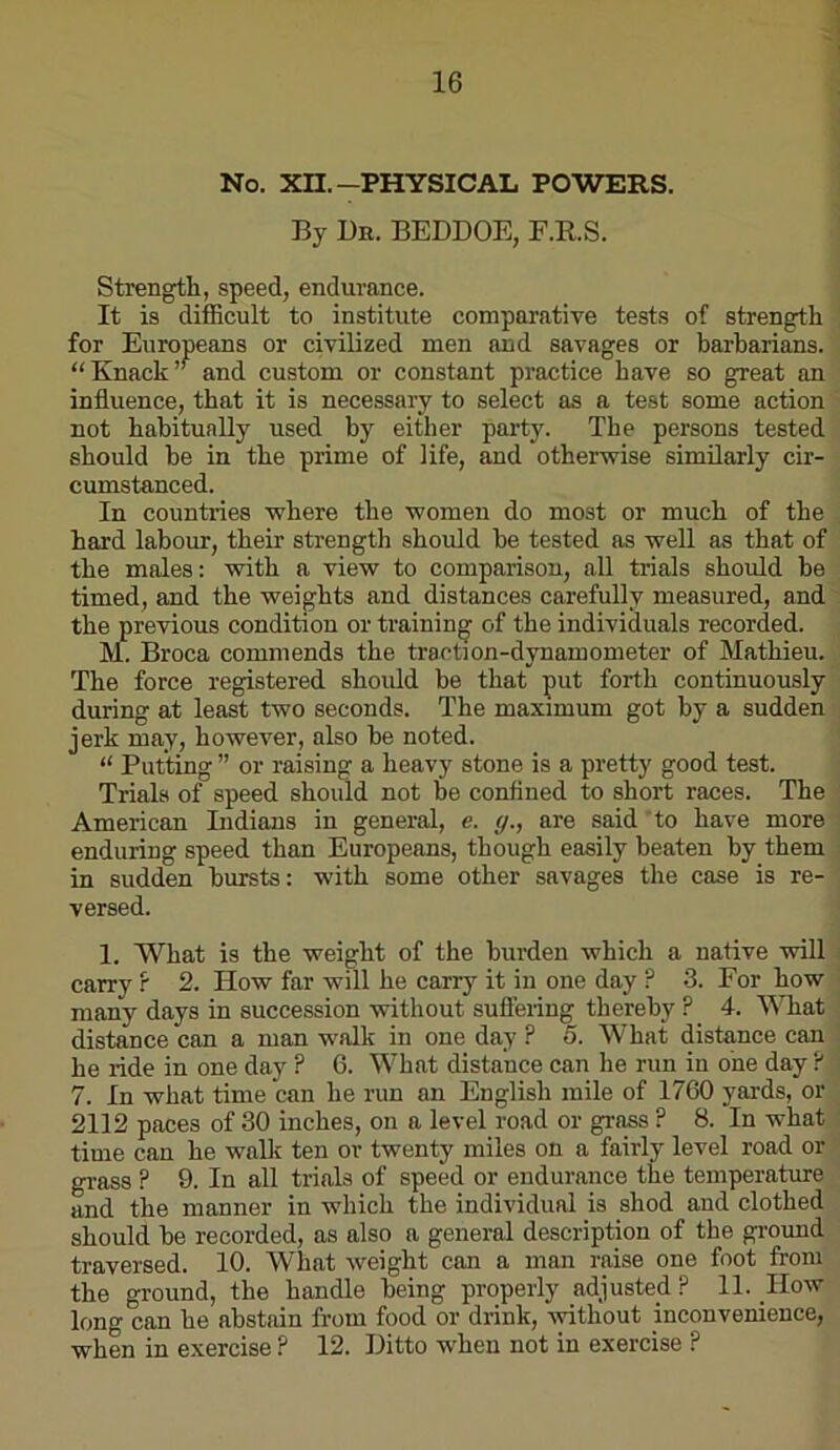 No. Xn.—PHYSICAL POWERS. By Bn. BEDDOE, E.RS. Strength, speed, endurance. It is difficult to institute comparative tests of strength for Europeans or civilized men and savages or barbarians. “Knack” and custom or constant practice have so great an influence, that it is necessary to select as a test some action not habitually used by either party. The persons tested should be in the prime of life, and otherwise similarly cir- cumstanced. In countries where the women do most or much of the hard labour, their strength should be tested as well as that of the males: with a view to comparison, all trials should be timed, and the weights and distances carefully measured, and the previous condition or training of the individuals recorded. M. Broca commends the traction-dynamometer of Mathieu. The force registered shoidd be that put forth continuously during at least two seconds. The maximum got by a sudden jerk may, however, also be noted. “ Putting ” or raising a heavy stone is a pretty good test. Trials of speed should not be confined to short races. The American Indians in general, e. (j., are said to have more enduring speed than Europeans, though easily beaten by them in sudden bursts: with some other savages the case is re- versed. I. What is the weight of the burden which a native will carry ? 2. How far will he carry it in one day ? 3. For how many days in succession without suffering thereby ? 4. What distance can a man walk in one day ? 5. What distance can he ride in one day ? 6. What distance can he run in one day P 7. In what time can he run an English mile of 1760 yards, or 2112 paces of 30 inches, on a level road or grass ? 8. In what time can he walk ten or twenty miles on a fairly level road or grass ? 9. In all trials of speed or endurance the temperature and the manner in which the individual is shod and clothed should be recorded, as also a general description of the gi-ound traversed. 10. What weight can a man raise one foot from the ground, the handle being properly adjusted ? 11. How long can he abstain from food or drink, without inconvenience, when in exercise ? 12. Ditto when not in exercise ?
