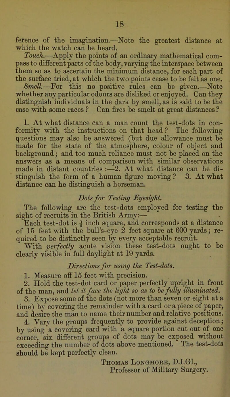 ference of tlie imaginatiou.—Note the greatest distance at which the watch can be heard. Touch.—Apply the points of an ordinary mathematical com- pass to different parts of the body, varying the interspace between them so as to ascertain the minimum distance, for each part of the surface tried, at which the two points cease to be felt as one. Smell.—^For this no positive rules can be given.—Note whether any particular odours are disliked or enj oyed. Can they distingnish individuals in the dark by smell, as is said to be the case with some races ? Can ftres be smelt at gi'eat distances ? 1. At what distance can a man count the test-dots in con- formity with the instructions on that head ? The following questions may also be answered (but due allowance must be made for the state of the atmosphere, colour of object and background; and too much reliance must not be placed on the answers as a means of comparison with similar observations made in distant countries :—2. At what distance can he di- stinguish the form of a human figure moving ? 3. At what distance can he distinguish a horseman. Dots for Testing Dyesight. The following are the test-dots employed for testing the sight of recruits in the British Army:— Each test-dot is ^ inch square, and corresponds at a distance of 16 feet with the bull’s-eye 2 feet square at 600 yards; re- quired to be distinctly seen by every acceptable recruit. With perfectly acute vision these test-dots ought to be clearly visible in full daylight at 19 yards. Directions for using the Test-dots. 1. Measure oft' 15 feet with precision. 2. Hold the test-dot card or paper perfectly upright in front of the man, and let it face the light so as to be fully illuminated. 3. Expose some of the dots (not more than seven or eight at a time) by covering the remainder with a card or apiece of paper, and desire the man to name their number and relative positions. 4. Vary the groups frequently to provide against deception; by using a covering card with a square portion cut out of one comer, six different groups of dots may be exposed without exceeding the number of dots above mentioned. The test-dots should be kept perfectly clean. Thomas Longmore, D.I.G1., Professor of Military Surgery.