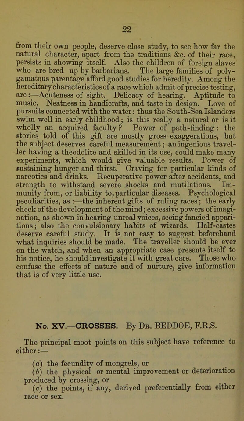 from their own people, deserve close study, to see how far the natural character, apart from the traditions &c. of their race, persists in showing itself. Also the children of foreign slaves who are bred up by barbarians. The large families of poly- gamatous parentage afford good studies for heredity. Among the hereditary characteristics of a race which admit of precise testing, are:—Acuteness of sight. Delicacy of hearing. Aptitude to music. Neatness in handicrafts, and taste in design. Love of pursuits connected with the water: thus the South-Sea Islanders swim well in early childhood; is this really a natural or is it wholly an acquired faculty ? Power of path-finding: the stories told of this gift are mostly gross exaggerations, hut the subject deserves careful measurement; an ingenious travel- ler having a theodolite and skilled in its use, could make many experiments, which would give valuable results. Power of sustaining hunger and thirst. Craving for particular kinds of narcotics and drinks. Recuperative power after accidents, and strength to withstand severe shocks and mutilations. Im- munity from, or liability to, particular diseases. Psychological peculiarities, as :—the inherent gifts of ruling races; the early check of the development of the mind; excessive powers of imagi- nation, as shovra in hearing unreal voices, seeing fancied appari- tions; also the convulsionary habits of wizards. Half-castes deserve careful study. It is not easy to suggest beforehand what inquiries should be made. The traveller should be ever on the watch, and when an appropriate case presents itself to his notice, he should investigate it with great care. Those who confuse the effects of nature and of nurture, give information that is of very little use. No. XV.—CROSSES. By Db. BEDDOE, F.R.S. The principal moot points on this subject have reference to either:— (a) the fecundity of mongrels, or \b) the physical or mental improvement or deterioration produced by crossing, or (c) the points, if any, derived preferentially from either race or sex.