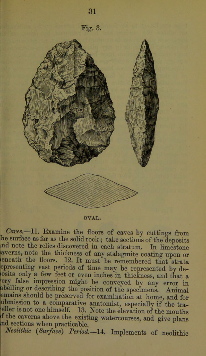 OVAIi. Caves,—11. Examine the floors of caves by cuttings from lie surface as far as the solid rock ; take sections of the'deposits nd note the relics discovered in each stratum. In limestone avems, note the thickness of any stalagmite coating upon or eneath the floors. 12, It must be remembered that strata epresenting vast periods of time may he represented by de- osits only a few feet or even inches in thickness, and that a my false impression might he conveyed by any error in ibelling or describing the position of the specimens. Animal emains should be preserved for examination at home, and for ubmission to a comparative anatomist, especially if the tra- eller is not one himself. 13. Note the elevation of the mouths f the caverns above the existing watercourses, and give plans nd sections when practicable. ^ Neolithic {Surface) Period,—Implements of neolithic