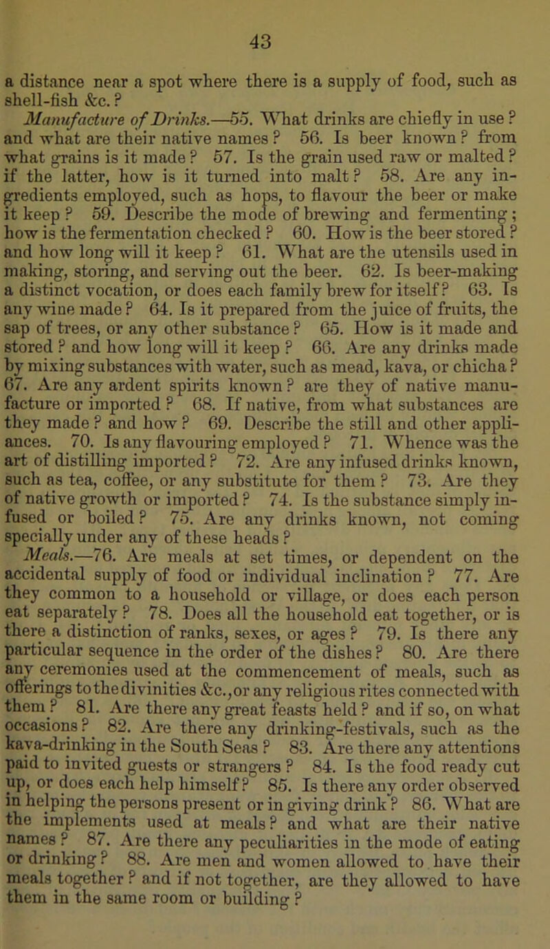 a distance near a spot where there is a supply of food, such as shell-fish &c. ? Manufacture of Drinks.—55. VSTiat drinks are chiefly in use ? and what are their native names ? 56. Is beer known ? from what grains is it made ? 67. Is the grain used raw or malted ? if the latter, how is it turned into malt ? 58. Are any in- gredients employed, such as hops, to flavour the beer or make it keep ? 59. Describe the mode of brewing and fermenting; how is the fermentation checked ? 60. How is the beer stored ? and how long will it keep ? 61. What are the utensils used in making, storing, and serving out the beer. 62. Is beer-making a distinct vocation, or does each family brew for itself? 63. Is any wine made ? 64. Is it prepared from the juice of fruits, the sap of trees, or any other substance ? 65. How is it made and stored ? and how long will it keep ? 66. Are any drinks made by mi.\ing substances with water, such as mead, kava, or chicha ? 67. Are any ardent spirits known P are they of native manu- facture or imported ? 68. If native, from what substances are they made ? and how ? 69. Describe the still and other appli- ances. 70. Is any flavouring employed ? 71. Whence was the art of distilling imported ? 72. Are any infused drinks known, such as tea, coffee, or any substitute for them ? 73. Are they of native growth or imported ? 74. Is the substance simply in- fused or boiled P 75. Are any drinks known, not coming specially under any of these heads ? Meak.—76. Are meals at set times, or dependent on the accidental supply of food or individual inclination ? 77. Are they common to a household or village, or does each person eat separately ? 78. Does all the household eat together, or is there a distinction of ranks, sexes, or ages ? 79. Is there any particular sequence in the order of the dishes ? 80. Are there any ceremonies used at the commencement of meals, such as offerings to the divinities &c.,or any religious rites connected with them ? 81. Are there any great feasts held ? and if so, on what occasions?^ 82. Are there any drinking-festivals, such as the kaya-drinking in the South Seas ? 83. Are there any attentions paid to invited guests or strangers ? 84. Is the food ready cut up, or does each help himself ? 86. Is there any order observed in helping the persons present or in giving drink ? 86. What are the implements used at meals? and what are their native names ? _ 87. Are there any peculiarities in the mode of eating or drinking ? 88. Are men and women allowed to have their meals together ? and if not together, are they allowed to have them in the same room or building ?