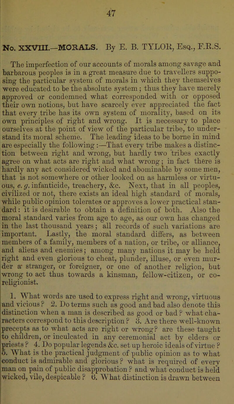 No. XXVIII.—MORALS. By E. B. TYLOK, Esq., F.E.S. The imperfection of our accounts of morals among savage and barbarous peoples is in a great measure due to travellers suppo- sing the particular system of morals in which they themselves were educated to be the absolute system; thus they have merely approved or condemned what corresponded with or opposed their own notions, but have scarcely ever appreciated the fact that every tribe has its own system of morality, based on its own principles of right and wrong. It is necessary to place ourselves at the point of view of the particular tribe, to under- stand its moral scheme. The leading ideas to be borne in mind ai’e especially the following:—That every tribe makes a distinc- tion between right and wrong, but hardly two tribes exactly agree on what acts are right and what wrong; in fact there is hardly any act considered wicked and abominable by some men, that is not somewhere or other looked on as harmless or virtu- ous, c. infanticide, treachery, &c. Next, that in all peoples, civilized or not, there exists an ideal high standard of morals, while public opinion tolerates or approves a lower practical stan- dard : it is desirable to obtain a definition of both. Also the moral standard varies from age to age, as om' own has changed in the last thousand years j all records of such variations are important. Lastly, the moral standard diflers, as between members of a family, members of a nation, or tribe, or alliance, and aliens and enemies; among many nations it may be held right and even glorious to cheat, plunder, illuse, or even mur- der a* stranger, or foreigner, or one of another religion, but wrong to act thus towards a kinsman, fellow-citizen, or co- religionist. 1. What words are used to express right and wrong, virtuous and vicious ? 2. Do terms such as good and bad also denote this distinction when a man is described as good or bad ? what cha- racters correspond to this description ? i3. Are there well-known precepts as to what acts are right or wrong? are these taught to children, or inculcated in any ceremonial act by elders or priests P 4. Do popular legends &c. set up heroic ideals of \drtue P 6. What is the practical judgment of public opinion as to what conduct is admirable and glorious ? what is required of every man on pain of public disapprobation ? and what conduct is held wicked, vile, despicable ? U. What distinction is di’awn between