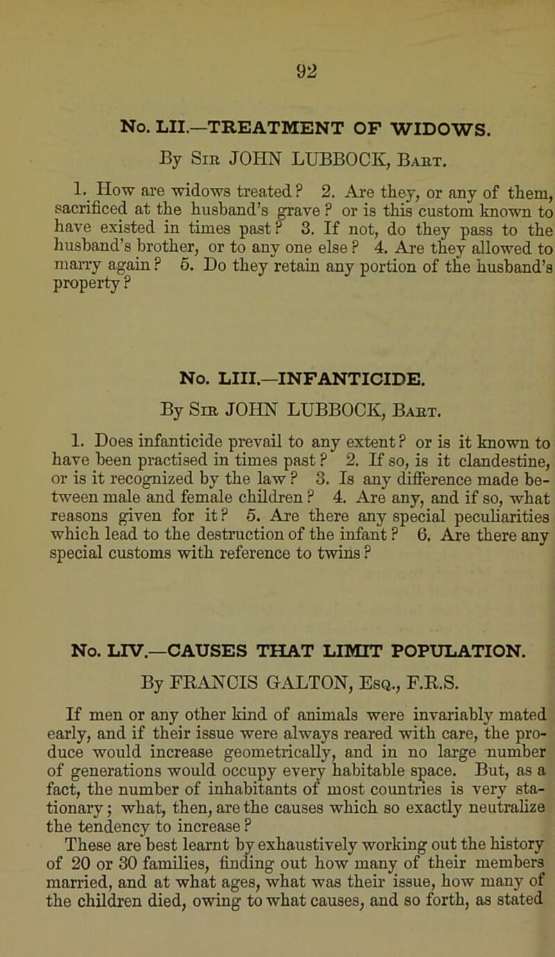 No. LII.—TREATMENT OP WIDOWS. By SiK JOHN LUBBOCK, Bakt. 1. How are widows treated? 2. Are they, or any of them, sacrificed at the husband’s m:ave ? or is this custom known to have existed in times past r 3. If not, do they pass to the husband’s brother, or to any one else P 4. Are they allowed to marry again ? 6. Do they retain any portion of the husband’s property ? No. LIII.—INFANTICIDE. By Sm JOHN LUBBOCK, Babt. 1. Does infanticide prevail to any extent? or is it known to have been practised in times past ? 2. If so, is it clandestine, or is it recognized by the law ? 3. Is any difference made be- tween male and female children ? 4. Are any, and if so, what reasons given for it ? 6. Are there any special peculiarities which lead to the destruction of the infant ? 6. Are there any special customs with reference to twins ? No. LIV.—CAUSES THAT LIMIT POPULATION. By FRANCIS GALLON, Esq., F.R.S. If men or any other kind of animals were invariably mated early, and if their issue were always reared with care, the pro- duce would increase geometiicaUy, and in no large number of generations would occupy every habitable space. But, as a fact, the number of inhabitants of most countries is very sta- tionary ; what, then, are the causes which so exactly neutralize the tendency to increase ? These are best learnt by exhaustively working out the history of 20 or 30 families, finding out how many of their members married, and at what ages, what was their issue, how many of the children died, owing to what causes, and so forth, as stated