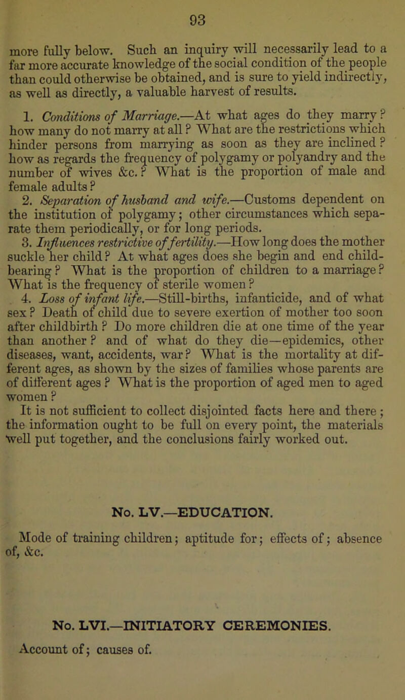 more fully below. Such an inquiry will necessarily lead to a fiu more accurate knowledge of tbe social condition of tbe people than could otherwise be obtained, and is sure to yield indirectly, as well as directly, a valuable harvest of results. 1. Conditions of Marriage.—At what ages do they marry ? how many do not marry at all ? What are the restrictions which hinder persons from marrying as soon as they are inclined ? how as regards the frequency of polygamy or polyandry and the number of wives &c. ? What is the proportion of male and female adults ? 2. Separation of htisband and wife.—Customs dependent on the institution of polygamy; other circumstances which sepa- rate them periodically, or for long periods. 3. Influences restrictive of fertility.—How long does the mother suckle her child ? At what ages does she begin and end child- bearing ? What is the proportion of children to a marriage ? What IS the frequency of sterile women ? 4. Loss of infant life.—StiU-births, infanticide, and of what sex ? Death of child due to severe exertion of mother too soon after childbirth ? Do more children die at one time of the year than another ? and of what do they die—epidemics, other diseases, want, accidents, war ? What is the mortality at dif- ferent ages, as shown by the sizes of families whose parents are of different ages ? What is the proportion of aged men to aged women ? It is not sufficient to collect disjointed facts here and there; the information ought to be full on eveij point, the materials Well put together, and the conclusions fairly worked out. No. LV.—EDUCATION. Mode of training children; aptitude for; effects of; absence of, «&c. No. LVI.—INITIATORY CEREMONIES. Account of; causes of.