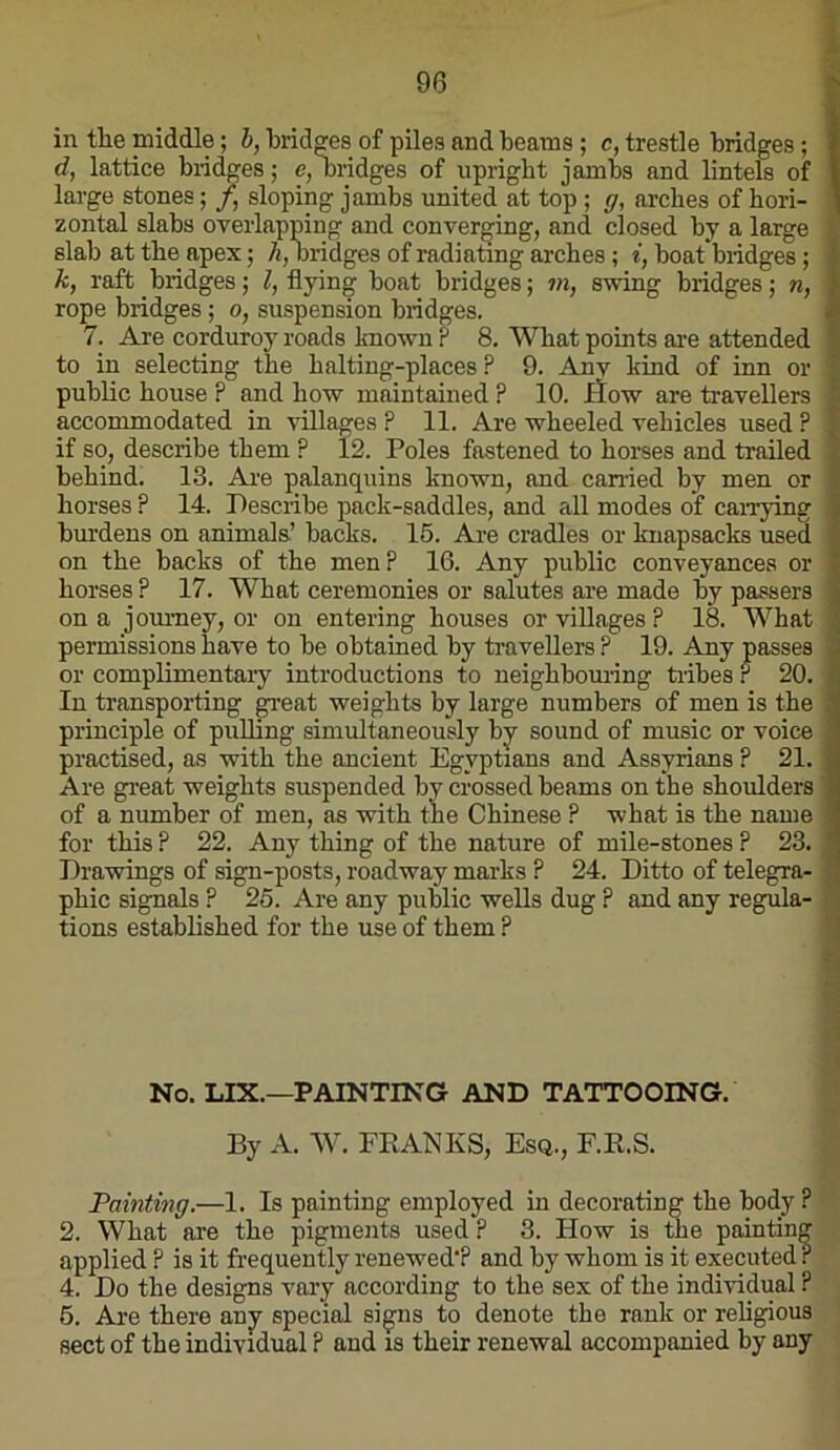 in the middle; h, bridges of piles and beams ; c, trestle bridges; I d, lattice bridges; e, oridges of upright jambs and lintels of I large stones; f, sloping jambs united at top ; g, arches of bori- | zontal slabs overlapping and converging, and closed by a large i slab at the apex; /*, bridges of radiating arches; i, boat'bridges; k, raft bridges; I, flying boat bridges; vi, swing bridges; n, rope bridges; o, suspension bridges. 7. Are corduroy roads known ? 8. What points are attended to in selecting the baiting-places ? 9. Anv kind of inn or public bouse ? and how maintained ? 10. flow are travellers accommodated in villages ? 11. Are wheeled vehicles used ? . if so, describe them ? 12. Poles fastened to horses and trailed behind. 13. Ai-e palanquins known, and earned by men or horses ? 14. Describe pack-saddles, and all modes of caivying burdens on animals’ backs. 15. Are cradles or knapsacks used on the backs of the men? 16. Any public conveyances or horses ? 17. What ceremonies or salutes are made by passers on a jomney, or on entering bouses or villages ? 18. What permissions have to be obtained by travellers ? 19. Any passes or complimentary introductions to neighbouring tribes r 20. In transporting great weights by large numbers of men is the principle of puUing simultaneously by sound of music or voice practised, as with the ancient Egyptians and Assyrians ? 21. Are great weights suspended by crossed beams on the shoirlders' of a number of men, as with the Chinese P what is the name for this ? 22. Any thing of the nature of mile-stones ? 23. Drawings of sign-posts, roadway marks ? 24. Ditto of telegra- phic signals ? 25. Are any public wells dug P and any regula- ; tions established for the use of them ? ■ No. LIX.—PAINTING AND TATTOOING. By A. W. FRANKS, Esq., E.R.S. Painting.—1. Is painting employed in decorating the body ? 2. What are the pigments used ? 3. How is the painting applied ? is it frequently renewed’? and by whom is it executed r 4. Do the designs vary according to the sex of the individual ? 6. Are there any special signs to denote the rank or religious sect of the individual P and is their renewal accompanied by any