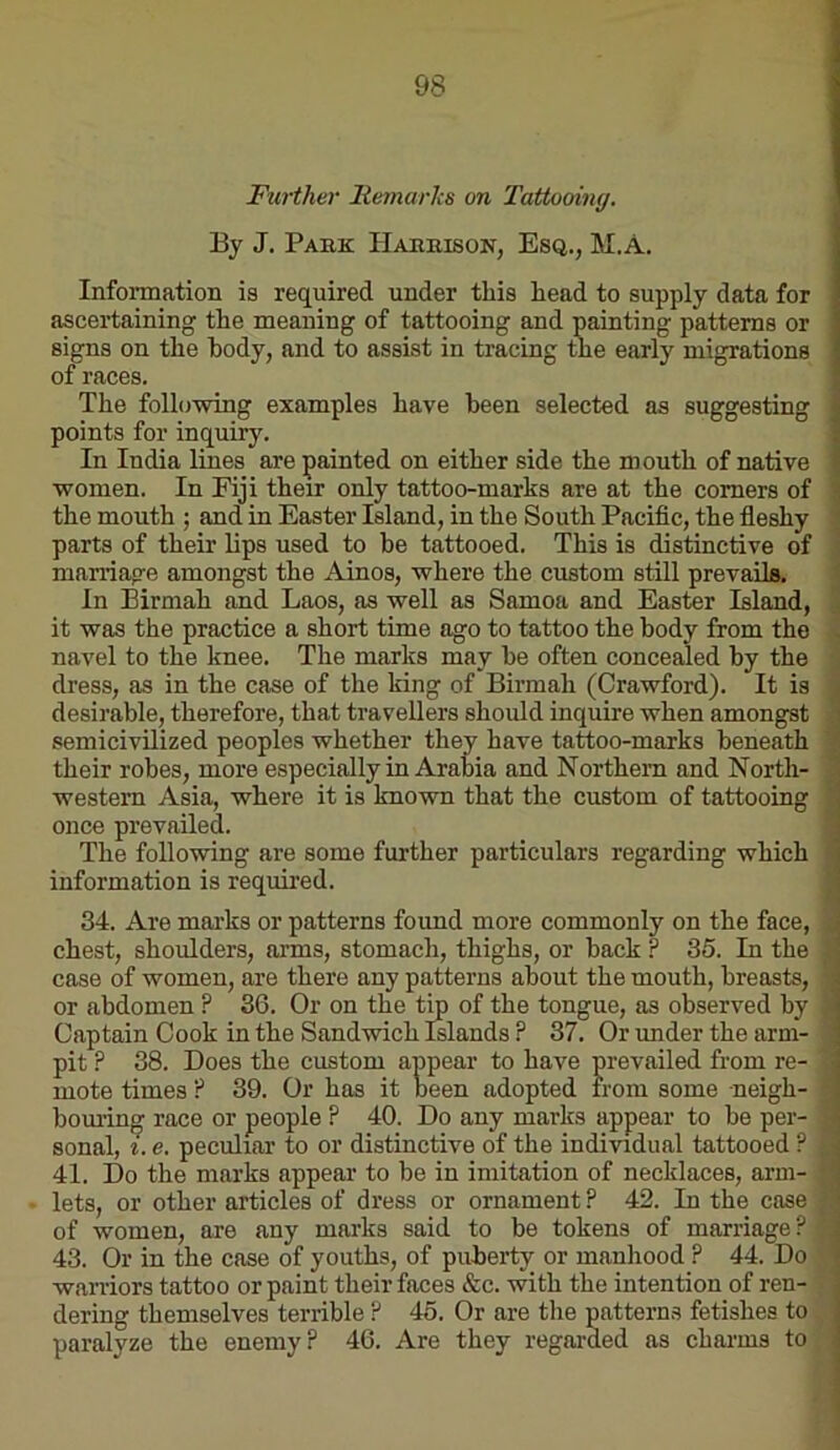 Fiirther Itemarhs on Tattooimj, By J. Pabk Habkison, Esq., M.A. Information is required under this head to supply data for ascertaining the meaning of tattooing and painting patterns or signs on the body, and to assist in tracing the early migrations of races. The following examples have been selected as suggesting points for inquiry. In India lines are painted on either side the mouth of native women. In Fiji their only tattoo-marks are at the comers of the mouth ; and in Easter Island, in the South Pacific, the fieshy parts of their lips used to be tattooed. This is distinctive of marriage amongst the Ainos, where the custom still prevails. In Eirmah and Laos, as well as Samoa and Easter Island, it was the practice a short time ago to tattoo the body from the navel to the knee. The marks may be often concealed by the dress, as in the case of the king of Birmah (Crawford). It is desirable, therefore, that travellers should inquire when amongst semicivilized peoples whether they have tattoo-marks beneath their robes, more especially in Arabia and Northern and North- western Asia, where it is known that the custom of tattooing once prevailed. The following are some further particulars regarding which information is required. 34. Are marks or patterns found more commonly on the face, chest, shoulders, arms, stomach, thighs, or back ? 35. In the case of women, are there any patterns about the mouth, breasts, or abdomen ? 36. Or on the tip of the tongue, as observed by Captain Cook in the Sandwich Islands ? 37. Or under the arm- pit ? 38. Does the custom appear to have prevailed from re- mote times ? 39. Or has it been adopted irom some neigh- bom’ing race or people ? 40. Do any marks appear to be per- sonal, t. e. peculiar to or distinctive of the individual tattooed ? 41. Do the marks appear to be in imitation of necklaces, arm- lets, or other articles of dress or ornament ? 42. In the case of women, are any marks said to be tokens of marriage? 43. Or in the case of youths, of puberty or manhood P 44. Do waniors tattoo or paint their faces &c. with the intention of ren- dering themselves terrible ? 45. Or are the patterns fetishes to paralyze the enemy? 46. Are they regarded as charms to