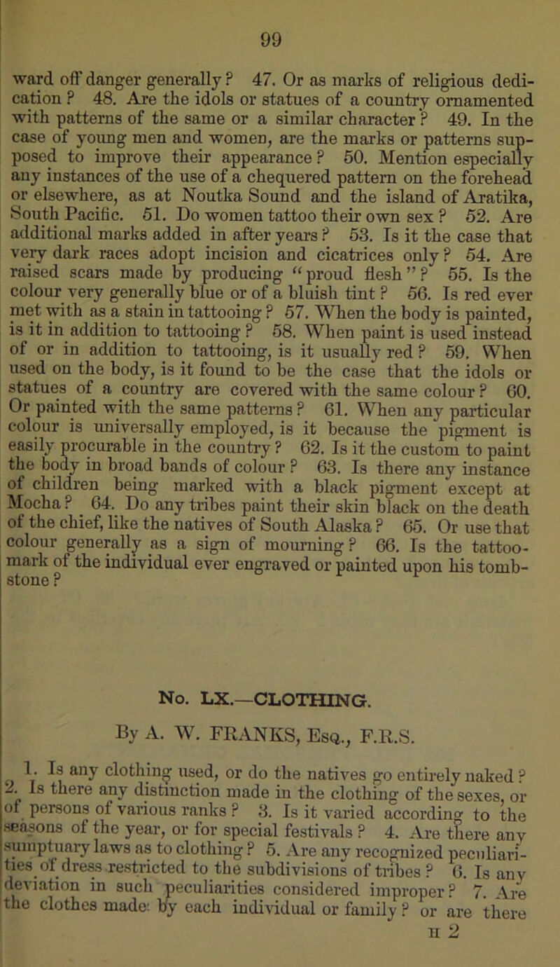 ward off danger generally ? 47. Or as mai’ks of religious dedi- cation ? 48. Are the idols or statues of a country ornamented with patterns of the same or a similar character ? 49. In the case of yoimg men and women, are the marks or patterns sup- posed to improve their appearance ? 50. Mention especially any instances of the use of a chequered pattern on the forehead or elsewhere, as at Noutka Sound and the island of Aratika, South Pacific. 51. Do women tattoo their own sex ? 52. Are additional marks added in after years ? 53. Is it the case that very dark races adopt incision and cicatrices only ? 54, Are raised scars made by producing “ proud flesh ” ? 55. Is the colour very generally blue or of a bluish tint ? 56. Is red ever ™Gt with as a stain in tattooing ? 67. When the body is painted, is it in addition to tattooing ? 68. When paint is used instead of or in addition to_ tattooing, is it usually red ? 59. When used on the body, is it found to he the case that the idols or statues of a country are covered with the same colour ? 60. Or painted with the same patterns ? 61. When any particular colour is universally employed, is it because the pigment is easily procurable in the country ? 62. Is it the custom to paint the body in broad bands of colour ? 63. Is there any instance of children being marked with a black pigment except at Mocha ? _ 64. Do any tribes paint their skin black on the death of the chief, like the natives of South Alaska ? 65. Or use that colour generally as a sign of mourning ? 66. Is the tattoo- mark of the individual ever engraved or painted upon his tomb- stone P No. LX.—CLOTHING. By A. W. FRANKS, Esq., F.R.S. 1. Is any clothing used, or do the natives go entirely naked ? Is there any distinction made in the clothing of the sexes, or of persons of various ranks ? 3. Is it varied according to the seasons of the year, or for special festivals ? 4. Are there any .sumptuary laws as to clothing ? 6. Are any recognized peculiari- ties of dreasre.stricted to the subdivisions of tribes ? 6. Is any deviation in such peculiarities considered improper? 7. •Vre the clothes made: fly each individual or family ? or are there n 2