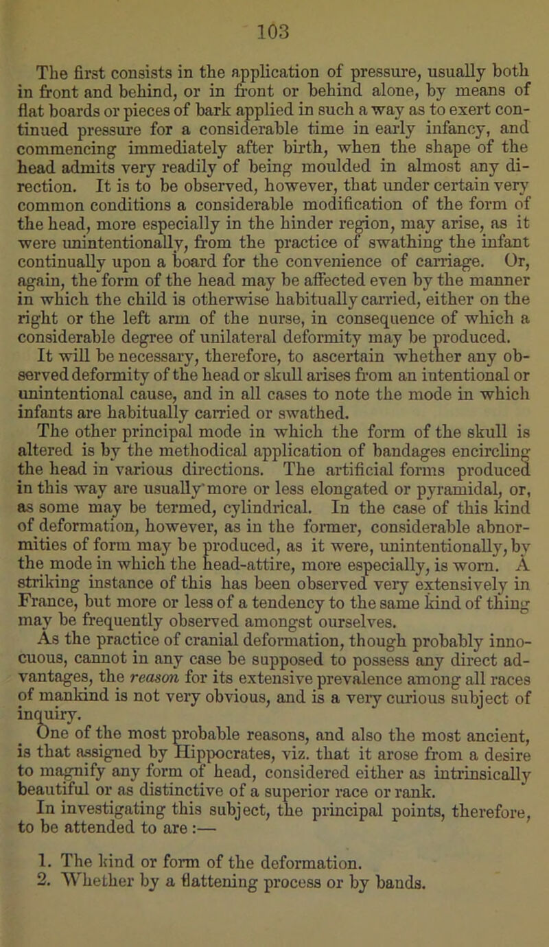 The first consists in the application of pressure, usually both in front and behind, or in front or behind alone, by means of flat boards or pieces of bark applied in such a way as to exert con- tinued pressure for a considerable time in early infancy, and commencing immediately after birth, when the shape of the head admits very readily of being moulded in almost any di- rection. It is to be observed, however, that under certain very common conditions a considerable modification of the form of the head, more especially in the hinder region, may arise, as it were unintentionally, from the practice of swathing the infant continually upon a board for the convenience of carriage. Or, again, the form of the head may be affected even by the manner in which the child is otherwise habitually carried, either on the right or the left arm of the nurse, in consequence of which a considerable degree of unilateral deformity may be produced. It will be necessary, therefore, to ascertain whether any ob- served deformity of the head or skull arises from an intentional or unintentional cause, and in all cases to note the mode in which infants are habitually carried or swathed. The other principal mode in which the form of the skull is altered is by the methodical application of bandages encircling the head in various directions. The artificial forms produced in this way are usually more or less elongated or pyramidal, or, as some may be termed, cylindrical. In the case of this kind of deformation, however, as in the foimer, considerable abnor- mities of form may be produced, as it were, unintentionally, by the mode in which the head-attire, more especially, is worn. A striking instance of this has been observed very extensively in France, but more or less of a tendency to the same kind of thing may be frequently observed amongst ourselves. As the practice of cranial deformation, though probably inno- cuous, cannot in any case be supposed to possess any direct ad- vantages, the reason for its extensive prevalence among all races of mankind is not very obvious, and is a very curious subject of incmiry. One of the most probable reasons, and also the most ancient, is that a.ssigned by Hippocrates, viz. that it arose from a desire to magnify any form of head, considered either as intrinsically beautiful or as distinctive of a superior race or rank. In investigating this subject, the principal points, therefore, to be attended to are :— 1. The kind or form of the deformation. 2. Whether by a flattening process or by bands.