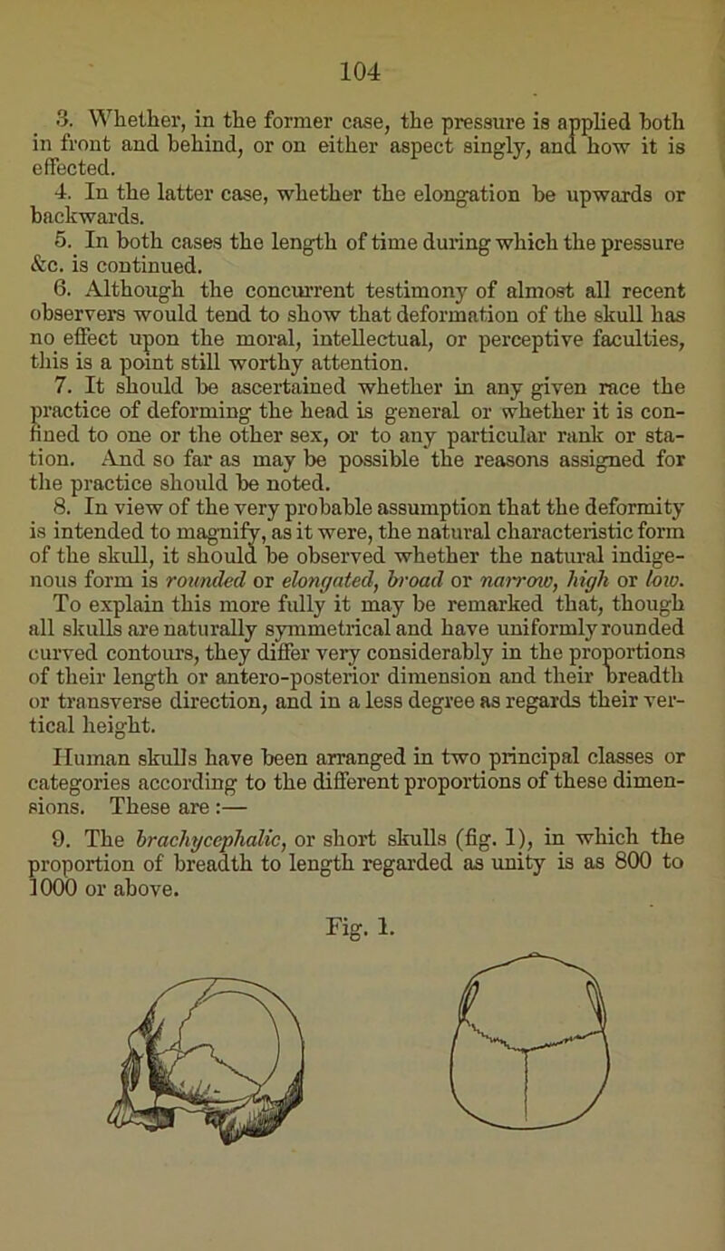 3. Whether, in the former case, effected. 4. In the latter case, whether the elong^ation he upwards or backwards. 5. ^ In both cases the length of time during which the pressure &c. is continued. 6. Although the concurrent testimony of almost all recent observers would tend to show that deformation of the skull has no effect upon the moral, intellectual, or perceptive faculties, this is a point still worthy attention. 7. It should be ascertained whether in any given race the practice of deforming the head is general or whether it is con- fined to one or the other sex, or to any particular ranlc or sta- tion. And so far as may be possible the reasons assigned for the practice should be noted. 8. In view of the very probable assumption that the deformity is intended to magTiify, as it were, the natural characteristic form of the skull, it should be observed whether the natural indige- nous form is rounded or elongated, broad or nai~row, high or Uno. To explain this more fully it may be remarked that, though all skulls ai’e naturally symmetrical and have uniformly rounded curved contours, they differ very considerably in the proportions of their length or antero-posterior dimension and their breadth or transverse direction, and in a less degree as regards their ver- tical height. Human skulls have been arranged in two principal classes or categories according to the different proportions of these dimen- sions. These are:— 9. The hrachycephalic, or short skulls (fig. 1_), in which the proportion of breadth to length regarded as rmity is as 800 to 1000 or above. in front and behind, or on either Fig. 1.