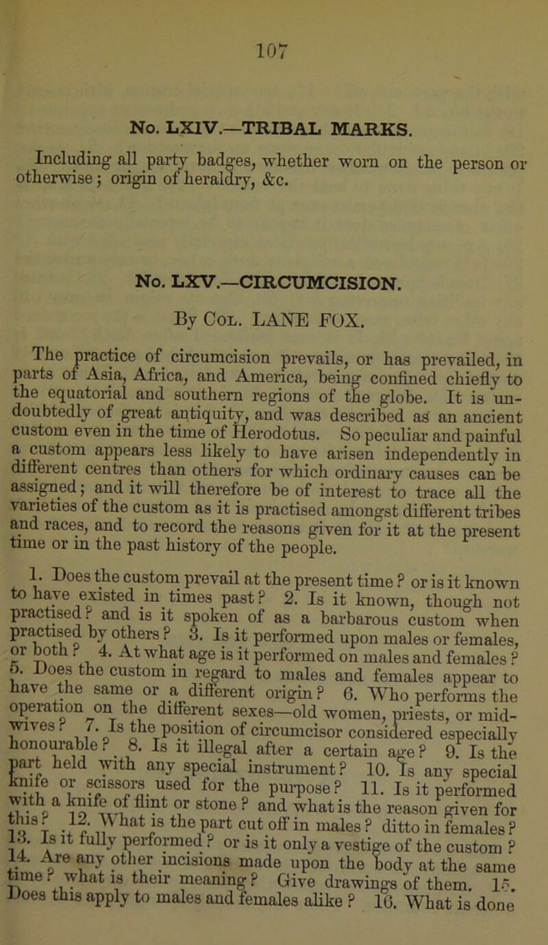 No. LXIV.—TRIBAL MARKS. Including all party badges, whether worn on the person or otherwise j origin of heraldry, &c. No. LXV.—CIRCUMCISION. By Col. LANE FOX. The practice of circumcision prevails, or has prevailed, in parts of Asia, Afiica, and America, being confined chiefly to the equatorial and southern regions of the globe. It is un- doubtedly of gfi'eat antiquity, and was described as an ancient custom even in the time of Ilerodotus. So peculiar and painful appears less likely to have arisen independently in diiierent centres than others for which ordinaiy causes can be assigned j and it will therefore be of interest to ti'ace all the varieties of the custom as it is practised amongst different tribes and races, and to record the reasons given for it at the present time or in the past history of the people. 1. Does the custom prevail at the present time ? or is it known to have existed in times past? 2. Is it known, though not practased ? and is it spoken of as a bai-barous custom when practised by others ? 3. Is it perfoiuned upon males or females, or ^th. 4. At what age is it performed on males and females ? 6. Uoes the custom m regard to males and females appear to have the same or a different origin ? 6. Who performs the operation on the different sexes—old women, priests, or mid- wvesr Is the position of circumcisor considered especially honourable. _ 8. Is it illegal after a certain age ? 9. Is the nart held with any special instrument? 10. Is any special knife or scissors used for the pm-pose? 11. Is it performed with a knife of flint or stone ? and what is the reason given for T -r?’the part cut off in males ? ditto in females ? o. Is it tully performed ? or is it only a vestige of the custom ? 14. Are any other incisions made upon the body at the same ^me? what is their meaning? Give drawings of them. l.“ Goes this apply to males and females aUke ? IG. What is done