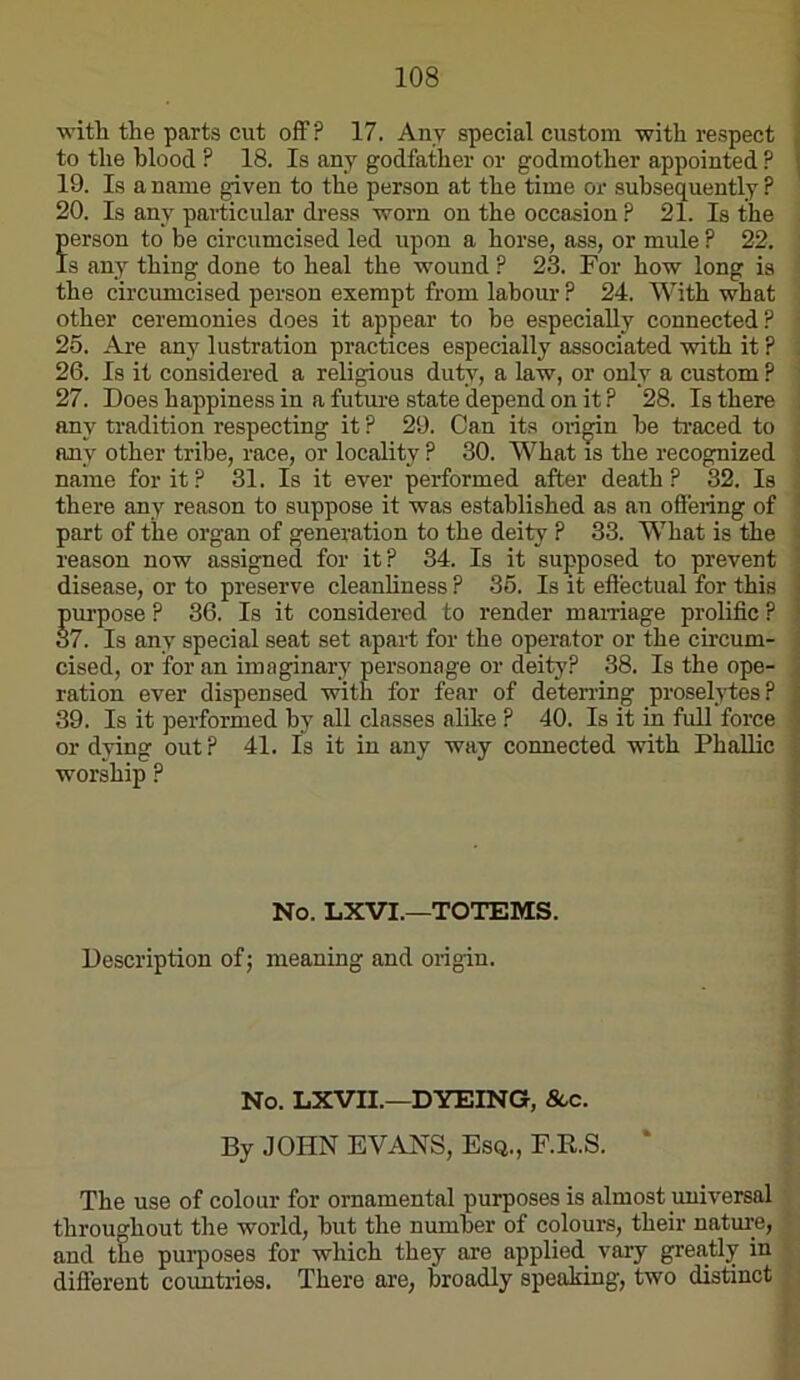 witli the parts cut off? 17. Any special custom with respect to the blood ? 18. Is any godfather or godmother appointed ? 19. Is a name given to the person at the time or subsequently ? 20. Is any particular dress worn on the occasion ? 21. Is the | Jerson to be circumcised led upon a horse, ass, or mule ? 22. i s any thing done to heal the wound P 23. For how long is the circumcised person exempt from labour ? 24. With what ' other ceremonies does it appear to be especially connected? 25. Are any lustration practices especially associated with it ? 26. Is it considered a religious duty, a law, or only a custom ? ' 27. Does happiness in a future state depend on it ? 28. Is there any tradition respecting it ? 29. Can its oii^n be ti-aced to any other tribe, race, or locality ? 30. What is the recognized name for it? 31. Is it ever performed after death? 32. Is there any reason to suppose it was established as an offering of part of tile organ of generation to the deity ? 33. What is the reason now assigned for it? 34. Is it supposed to prevent disease, or to preserve cleanliness ? 36. Is it effectual for this purpose ? 36. Is it considered to render mairiage prolific ? 87. Is any special seat set apart for the operator or the circum- cised, or for an imaginary personage or deity? 38. Is the ope- ration ever dispensed with for fear of deterring proselytes? 39. Is it performed by all classes alike ? 40. Is it in full force or dying out ? 41. Is it in any way connected with Phallic worship ? No. LXVI.—TOTEMS. Description of j meaning and origin. ft, No. LXVII.—DYEING, &.c. By JOHN EVANS, Esq., F.R.S. ‘ The use of colour for ornamental purposes is almost universal i throughout the world, but the number of colours, their nature, T and the purposes for which they are applied^ vary greatly in K different countries. There are, broadly speaking, two distinct P ‘ I