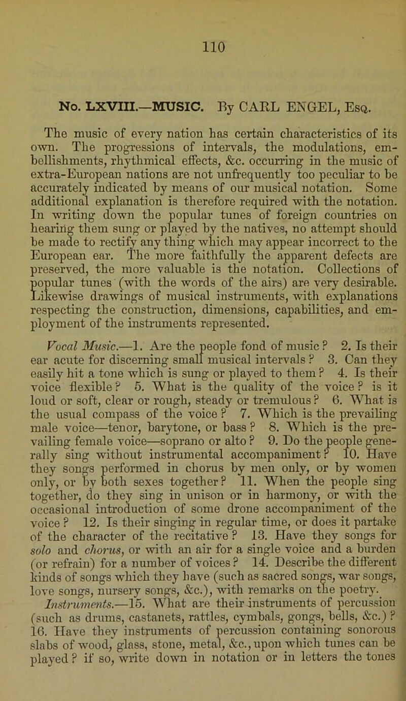 No. LXVIII.—MUSIC. Ey GAEL ENGEL, Esq. The music of every nation has certain characteristics of its ovTi. The progressions of intervals, the modulations, em- bellishments, rhythmical effects, &c. occun’ing in the music of extra-European nations are not unfrequently too peculiar to he accurately indicated hy means of our musical notation. Some additional explanation is therefore required with the notation. In writing down the popular tunes of foreign countries on hearing them sung or played hy the natives, no attempt should he made to rectify any thing which may appear incorrect to the European ear. The more faithfully the apparent defects are preserved, the more valuable is the notation. Collections of Hulai’ tunes (with the words of the airs) are very desirable. ewise drawings of musical instruments, with explanations respecting the construction, dimensions, capabilities, and em- ployment of the instruments represented. Vocal Music.—1. Ai'e the people fond of music ? 2, Is their ear acute for discerning small musical intervals ? 3. Can they easily hit a tone which is sung or played to them ? 4. Is their voice flexible ? 5. What is the quality of the voice ? is it loud or soft, clear or rough, steady or tremulous? 6. What is the usual compass of the voice ? 7. Which is the prevailing male voice—tenor, barytone, or bass ? 8. Which is the pre- vailing female voice—soprano or alto ? 9. Do the people gene- rally sing without instrumental accompaniment ? 10. Have they songs performed in chorus by men only, or by women only, or by both sexes together? 11. When the people sing together, do they sing in unison or in harmony, or with the occasional introduction of some drone accompaniment of the voice ? 12. Is their singing in regular time, or does it partake of the character of the recitative ? 13. Have they songs for solo and chorus, or with an air for a single voice and a burden (or refrain) for a number of voices ? 14. Describe the diflerent kinds of songs which they have (such as sacred son^s, war songs, love songs, nursery songs, &c.), with remarks on the poetry.^ Instruments.—15. Wliat are their instruments of percussiou (such as drums, castanets, rattles, cymbals, gongs,_ bells, &c.) ? 16. Have they instruments of percussion containing sonorous slabs of wood, glass, stone, metal, &c., upon which tunes can be played ? if so, write down in notation or in letters the tones