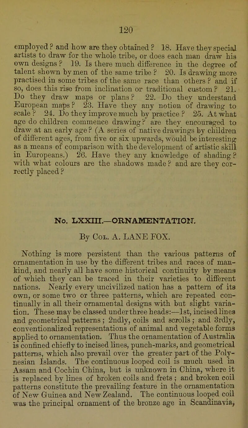 employed ? and liow are they obtained ? 18. Have they special artists to draw for the whole tribe, or does each man draw his own designs ? 19. Is there much difference in the degree of talent shown by men of the same tribe ? 20. Is drawing more practised in some tribes of the same race than others ? and if so, does this rise from inclination or traditional custom ? 21. Do they draw maps or plans ? 22. Do they understand European maps ? 23. Have they any notion of drawing to scale ? 24. Do they improve much by practice ? 26. At what age do children commence drawing f are they encouraged to draw at an early age ? (A series of native drawings by children of difi’erent a^es, from five or six upwards, would be interesting as a means of comparison with the development of artistic skill in Europeans.) 26. Have they any knowledge of shading? with what colours are the shadows made P and ai’e they cor- rectly placed ? No, LXXni.—ORNAMENTATION. By Col. A. LANE FOX. Nothing is more persistent than the various patterns of ornamentation in use by the different tribes and races of man- kind, and nearly all have some historical continuity by means of which they can be traced in their varieties to different nations. Neaily eveiy uncivilized nation has a pattern of its own, or some two or three patterns, which are repeated con- tinually in all their ornamental designs with but slight varia- tion. These may be classed under three heads:—1st, incised lines and geometrical patterns; 2ndly, coils and scrolls j and 3rdly, conventionalized representations of animal and vegetable forms applied to ornamentation. Thus the ornamentation of Australia is confined chiefly to incised lines, punch-mai'ks, and geometrical patterns, which also prevail over the greater part of the Poly- nesian Islands. The continuous looped coil is much used in Assam and Cochin China, but is imknown in China, where it is replaced by lines of broken coils and frets ; and broken coil patterns constitute the prevailing feature in the ornamentation of New Guinea and New Zealand. The continuous looped coil was the principal ornament of the bronze age in Scandinavia,