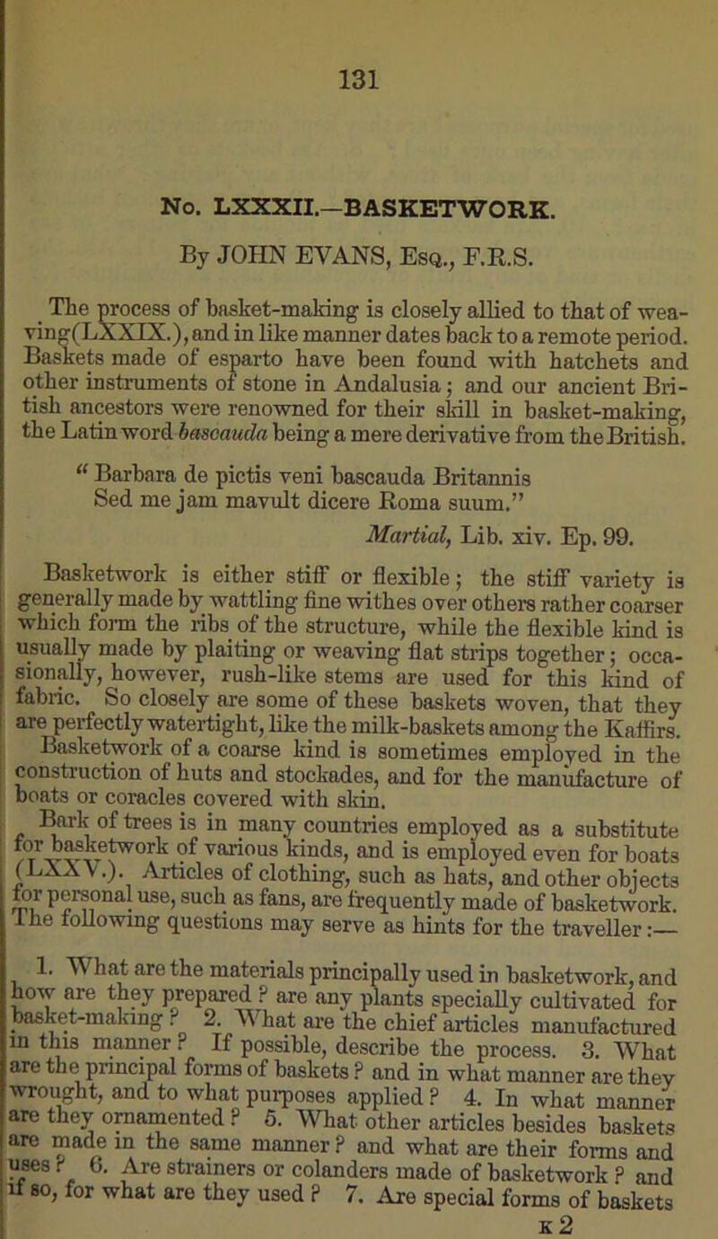 No. LXXXIL—BASKETWORK. By JOHN EVANS, Esq., E.R.S. _ The process of basket-making is closely allied to that of wea- ving(LXXIX.),and in like manner dates back to a remote period. Baskets made of esparto have been found with hatchets and other instruments ot stone in Andalusia 5 and our ancient Bri- tish ancestors were renowned for their sldll in basket-making, the Latin word basoauda being a mere derivative from the British. “ Barbara de pictis veni bascauda Britannia Sed me jam mavult dicere Roma suum.” Martial, Lib. xiv. Ep. 99. Basketwork is either stiff or flexible; the stiff variety is generally made by_ wattling fine withes over others rather coarser which forai the ribs of the structure, while the flexible kind is usually made by plaiting or weaving flat strips together; occa- sionally, however, rush-like stems are used for this land of fabric. So closely are some of these baskets woven, that they are perfectly watertight, like the milk-baskets among the Kaffirs, j Basketwork of a coarse kind is sometimes employed in the . construction of huts and stockades, and for the manufacture of boats or coracles covered with skin. :^rk of trees is in many countries employed as a substitute I tor bMke^ork of various kinds, and is employed even for boats (LXA V.). Articles of clothing, such as hats, and other obiects tor personal use, such as fans, are frequently made of basketwork. Ihe toUowmg questions may serve as hints for the traveller 1. What are the materials principally used in basketwork, and how are they prepared ? are any plants specially cultivated for basket-making ? 2. What are the chief aificles manufactured in this manner ? If possible, describe the process. 3. What are the pnncipal forms of baskets ? and in what manner are they wrought, and to what purposes applied ? 4. In what manner are they ornamented ? 6. What other articles besides baskets are made in the sa.me manner ? and what are their forms and uses f 6. Are strainers or colanders made of basketwork ? and It 80, for what are they used ? 7. Are special forms of baskets K 2