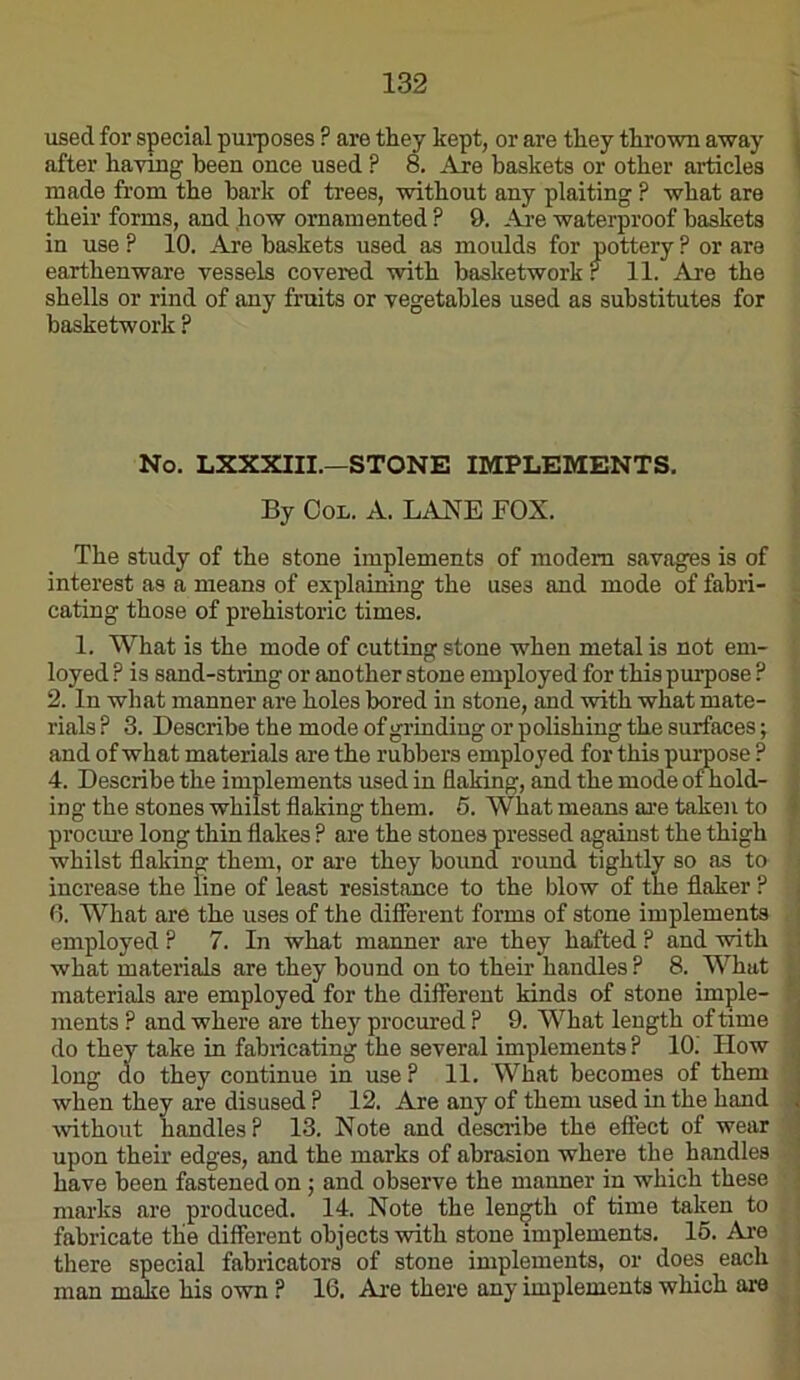 used for special purposes ? are they kept, or are they thrown away after having been once used ? 8. Are baskets or other articles made from the hark of trees, without any plaiting ? what are their forms, and how ornamented ? 9. Are waterproof baskets in use ? 10. Are baskets used as moulds for pottery ? or are earthenware vessels covered with basketwork r 11. Are the shells or rind of any fruits or vegetables used as substitutes for basketwork ? No. LXXXIII.—STONE IMPLEMENTS. By OoL. A. LANE FOX. The study of the stone implements of modem savages is of interest as a means of explaining the uses and mode of fabri- cating those of prehistoric times. 1. What is the mode of cutting stone when metal is not eni- loyed ? is sand-string or another stone employed for this purpose ^ 2. In what manner are holes bored in stone, and with what mate- rials P 3. Describe the mode of grinding or polishing the surfaces; and of what materials are the rubbers employed for this puroose ? 4. Describe the implements used in flaking, and the mode ofhold- ing the stones whilst flaking them. 5. What means are taken to procime long thin flakes ? are the stones pressed against the thigh whilst flaking them, or ai’e they bound round tightly so as to increase the line of least resistance to the blow of the flaker ? 0. What are the uses of the different forms of stone implements employed ? 7. In what manner are they halted ? and with what materials are they bound on to their handles ? 8. What materials are employed for the different kinds of stone imple- ments ? and where are they procured P 9. What length of time do they take in fabiicating the several implements P 10.' How long do they continue in use P 11. What becomes of them when they are disused P 12. Are any of them used in the hand wthout handles P 13. Note and describe the effect of wear upon their edges, and the marks of abrasion where the handles have been fastened on j and observe the manner in which these marks are produced. 14. Note the length of time taken to fabricate the different objects with stone implements. 16. Are there special fabricators of stone implements, or does each man make his own P 16, Are there any implements which are