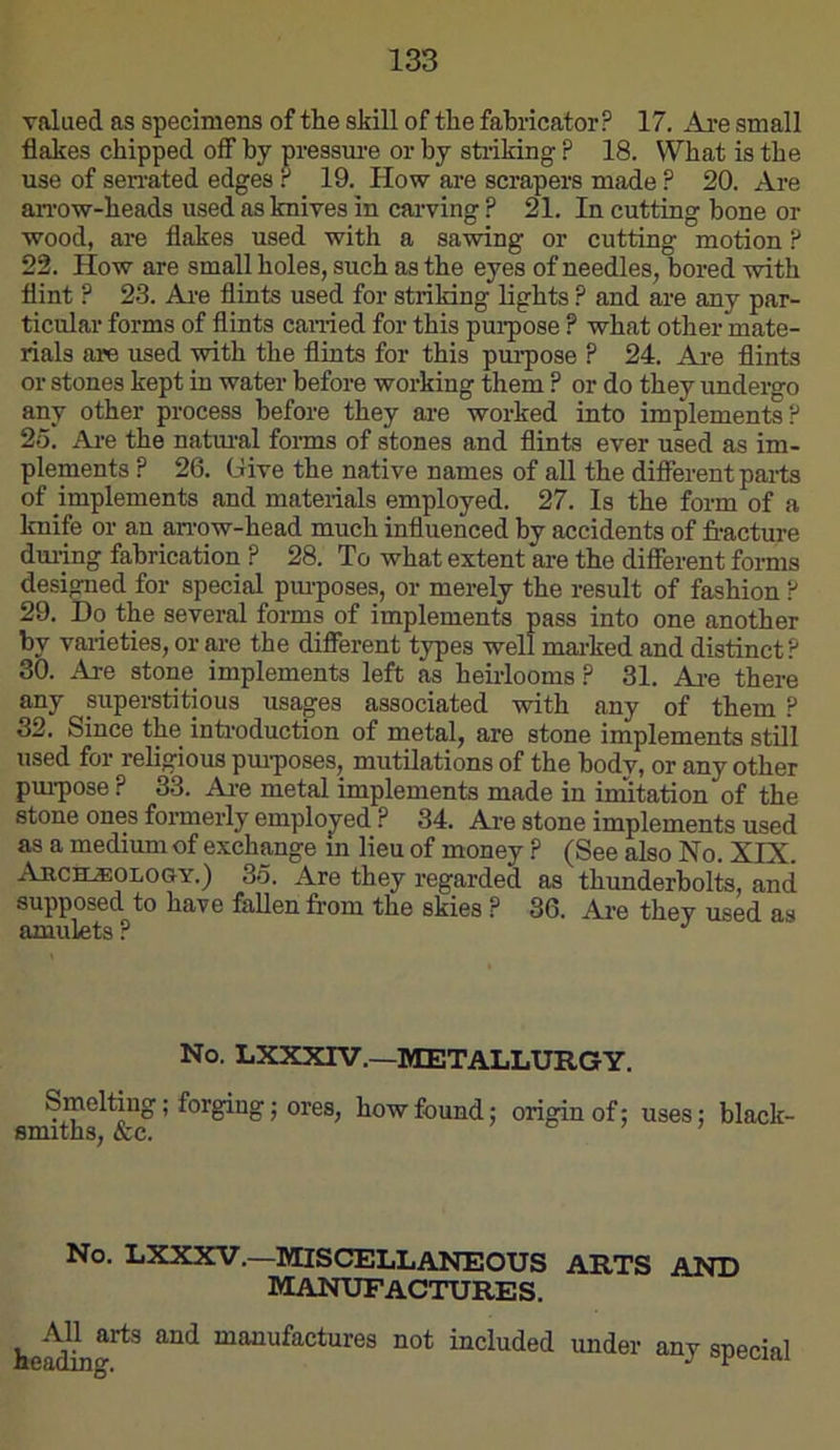 valued as specimens of the skill of the fabricator? 17. Ai-e small flakes chipped off by pressure or by striking ? 18. What is the use of seiTated edges r 19. How are scrapers made ? 20. Are an'ow-heads used as knives in carving ? 21. In cutting bone or wood, ai-e flakes used with a sawing or cutting motion P 22. How are small holes, such as the eyes of needles, bored with flint P 23. Ai-e flints used for striking lights ? and are any par- ticular forms of flints canied for this pui’pose ? what other mate- rials are used with the flints for this pur-pose ? 24. Are flints or stones kept in water before working them ? or do they underg-o any other process before they ar-e worked into implements? 2o. Ar-e the natur-al for-ms of stones and flints ever used as im- plements ? 26. Give the native names of all the different parts of implements and materials employed. 27. Is the form of a knife or- an an-ow-head much influenced by accidents of fracture dur-ing fabrication ? 28. To what extent are the difiFerent forms designed for- special pm-poses, or- merely the result of fashion P 29. Do the several forms of implements pass into one another by varieties, or-ar-e the different types well mar-ked and distinct? 30. Are stone implements left as heirlooms ? 31. Ar-e there any sirperstitious usages associated with any of them ? 32. Since the intr-oduction of metal, are stone implements still used for- religious pur-poses, mutilations of the body, or any other pm-pose ? 33. Ar-e metal implements made in imitation of the stone ones formerly employed ? 34. Are stone implements used as a medium of exchange rn lieu of money ? (See also No. XIX. Archeology.) 35. Are they regarded as thunderbolts, and supposed to have fallen from the skies ? 36. Ar-e they used as amulets ? No. LXXXIV.—METALLURGY. Sineltiug; forging; ores, how found; origin of; uses; black- smrths, &c. No. LXXXV,—MISCELLANEOUS ARTS AND manufactures. manufactures not included under- any special