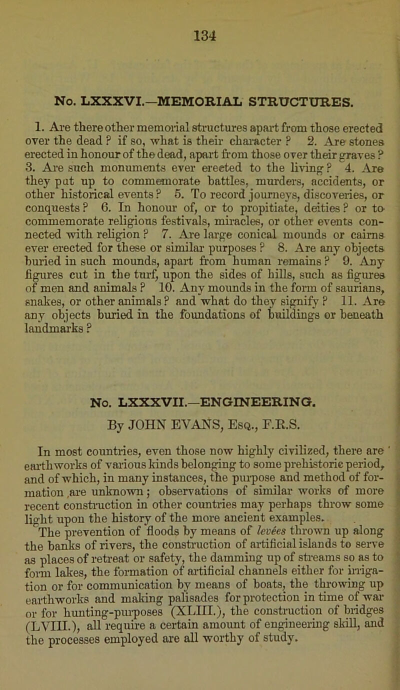 No. LXXXVI.—MEMORIAL STRUCTURES. 1. Are there other memoiial sti'uctures apart from those erected over the dead ? if so, what is their character ? 2. Are stones erected in honour of the dead, apart from those over their graves ? 3. Ai’e such moniunents ever erected to the Imng ? 4. Are they put up to commanorate battles, murders, accidents, or other historical events ? 5. To record journeys, discoveries, or conquests ? 6. In honour of, or to propitiate, deities ? or to- commemorate religions festivals, miracles, or other events con- nected with religion ? 7. Ai'e large conical mounds or cairns ever erected for these or similar purposes ? 8. Are any objects buried in such mounds, apart from human remains ? 9. Any figures cut in the tmT, upon the sides of hills, snch as figures of men and animals ? 10. Any mounds in the form of saurians, snakes, or other animals? and what do they simify p 11. Are any objects buried in the foundations of buildings or beneath landmai’ks ? No. LXXXVII.—ENGINEERING. By JOHN EVANS, Esq., F.R.S. In most countries, even those now highly civilized, there are ' eiu’thworks of various kinds belonging to some prehistoric period^ and of which, in many instances, the piu'pose and method of for- mation .are unknown; observations of similar works of more recent constmction in other countides may perhaps throw some Ro-ht upon the history of the more ancient examples. The prevention of floods by means of levies thrown up along the banks of rivers, the consti’uction of artificial islands to seiwe as places of reti-eat or safety, the damming up of sti'eams so as to fonn lakes, the formation of ai-tificial channels either for hriga- tion or for communication by means of boats, the thi-owing up earthworks and making palisades for protection in time of wai‘ or for hunting-pm-poses (XLIII.), the construction of bridges (LVin.), all reqube a certain amoimt of engineering skiU, and the processes employed are all worthy of study.