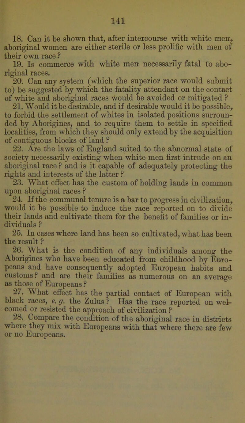 18. Can it be shown that, after intercourse with white men,, aboriginal women are either sterile or less prolific with men of their own race ? 19. Is commerce with white men necessarily fatal to abo- riginal races. :30. Can any system (which the superior race would submit to) be suggested by which the fatality attendant on the contact of white and aboriginal races would be avoided or mitigated ? 21. Would it be desirable, and if desirable would it be possible, to forbid the settlement of whites in isolated positions surroun- ded by Aborigines, and to require them to settle in specified locahties, from which they should only extend by the acquisition of contiguous blocks of land ? 22. Are the laws of England suited to the abnormal state of society necessarily existing when white men first intrude on an aboriginal race ? and is it capable of adequately protecting the rights and interests of the latter ? 23. What effect has the custom of holdmg lands in common, upon aboriginal races ? 24. If the communal tenure is a bar to pi’Ogi’ess in civilization, would it be possible to induce the race reported on to divide their lands and cultivate them for the benefit of families or in- dividuals ? 25. In cases where land has been so cultivated, what has been the result ? 26. What is the condition of any individuals among the Aborigines who have been educated from childhood by Euro- peans and have consequently adopted European habits and customs? and are their families as numerous on an average as those of Europeans ? 27. What effect has the partial contact of European with black races, e. ff. the Zulus ? Has the race reported on wel- comed or resisted the approach of civilization P 28. Compare the condition of the aboriginal race in districts where they mix with Europeans with that where there are few or no Europeans.