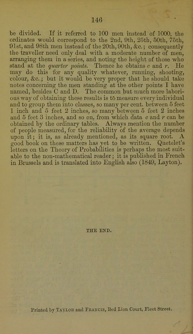 be divided. If it referred to 100 men instead of 1000, the ordinates would correspond to the 2nd, 9th, 2oth, 50th, 76th, 91st, and 98th men instead of the 20th, 90th, &c.; consequently the traveller need only deal with a moderate number of men, arranging them in a series, and noting the heiglit of tliose who stand at the quarter •points. Thence he obtains c and r. He may do this for any quality whatever, running, shooting, colour, &c. j but it would be very proper that he should take notes concerning the men standing at the other points I have named, besides C and D. The common but much more labori- ous way of obtaining these results is tb measure every individual and to group them into classes, so many per cent, between 5 feet 1 inch and 5 feet 2 inches, so many between 5 feet 2 inches and 5 feet 3 inches, and so on, from which data c and r can be obtained by the ordinary tables. Always mention the number of people measui-ed, for the reliability of the average depends upon itj it is, as already mentioned, as its square root. A good book on these matters has yet to be written. Quetelet’s letters on the Theory of Probabilities is perhaps the most suit- able to the non-mathematical reader; it is pubhshed in French in Brussels and is translated into English also (1849, Layton), THE END. Printed by Taylor and Peakcis, Bed lion Court, Fleet Street.