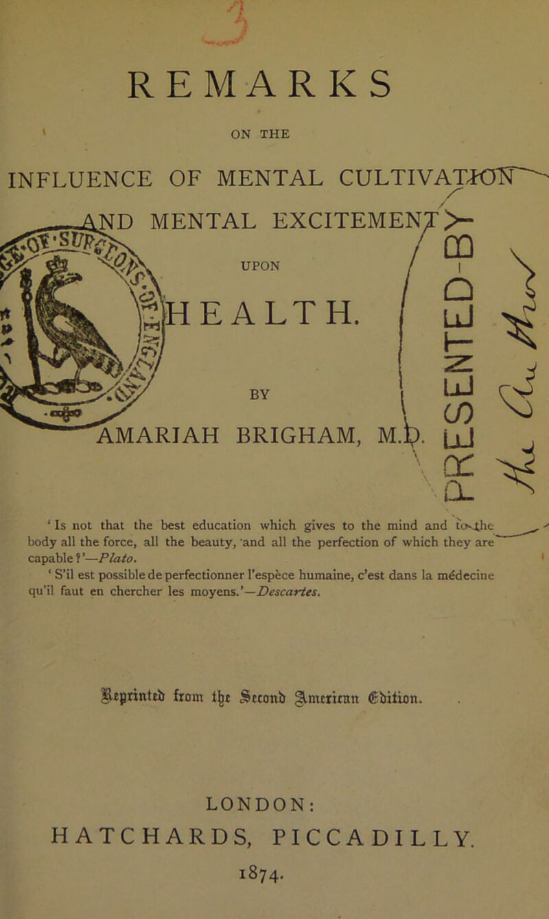 % REMARK S ON THE INFLUENCE OF MENTAL CULTIVATTOIT^ MENTAL EXCITEMEN UPON EALTH. MARIAH BRIGHAM, M. >“ UJ ‘ Is not that the best education which gives to the mind and to^he body all the force, all the beauty, and all the perfection of which they are capable ? ’—Plato. ‘ S’il est possible de perfectionner I’espece humaine, c’est dans la mddecine qu’il faut en chercher les —Descartes, ^eprinttb from Sttonb glmcruan ®bilion. LONDON: HATCHARDS, PICCADILLY. 1874.